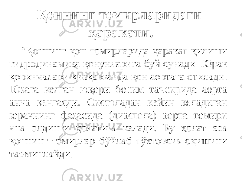 Қоннинг томирларидаги ҳаракати. • Қ оннинг қон томирларида ҳаракат қилиши гидродинамика қонунларига буй сунади. Юрак қоринчалари қисқарганда қон аортага отилади. Юзага келган юқори босим таъсирида аорта анча кенгаяди. Систоладан кейин келадиган юракнинг фазасида (диастола) аорта томири яна олдинги ҳолатига келади. Бу ҳолат эса қоннинг томирлар бўйлаб тўхтовсиз оқишини таъминлайди. 