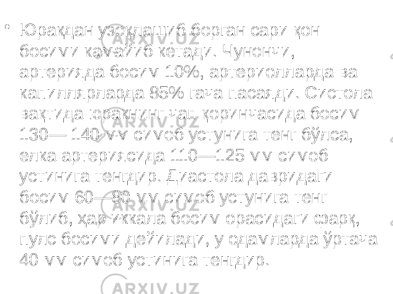 • Юракдан узоқлашиб борган сари қон босими камайиб кетади. Чунончи, артерияда босим 10%, артериолларда ва капиллярларда 85% гача пасаяди. Систола вақтида юракнинг чап қоринчасида босим 130— 140 мм симоб устунига тенг бўлса, елка артериясида 110—125 мм симоб устинига тенгдир. Диастола давридаги босим 60—80 мм симоб устунига тенг бўлиб, ҳар иккала босим орасидаги фарқ, пулс босими дейилади, у одамларда ўртача 40 мм симоб устинига тенгдир. 