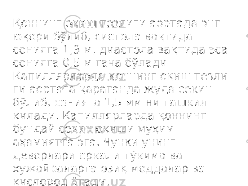 Қ оннинг о қ иш тезлиги аортада энг ю қ ори бўлиб, систола ва қ тида сонияга 1,3 м, диастола ва қ тида эса сонияга 0,5 м гача бўлади. Капиллярларда қ оннинг о қ иш тезли ги аортага қ араганда жуда секин бўлиб, сонияга 1,5 мм ни ташкил қ илади. Капиллярларда қ оннинг бундай секин о қ иши му ҳ им а ҳ амиятга эга. Чунки унинг деворлари ор қ али тўқима ва ҳ ужайраларга ози қ моддалар ва кислород ўтади. 