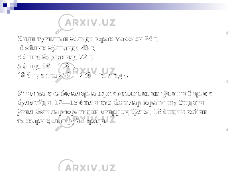 Энди туғилган болада юрак массаси 24 г, 8 ойлик бўлганда 48 г, 3 ёшга борганида 72 г, 5 ёшда 96—100 г, 18 ёшда эса 250— 260 г га етади. Ўғил ва қиз болаларда юрак массасининг ўсиши бирдек бўлмайди. 12—15 ёшли қиз болалар юраги шу ёшдаги ўғил болалар юрагидан оғирроқ бўлса, 16 ёшдан кейин тескари ҳолат рўй беради. 