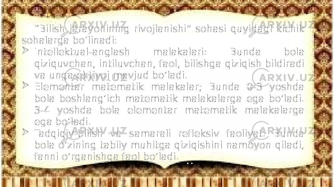 “ Bilish jarayonining rivojlanishi” sohasi quyidagi kichik sohalarga bo‘linadi:  Intellektual-anglash malakalari: Bunda bola qiziquvchan, intiluvchan, faol, bilishga qiziqish bildiradi va unga ehtiyoj mavjud bo’ladi.  Elementar matematik malakalar; Bunda 0-3 yoshda bola boshlang’ich matematik malakalarga ega bo’ladi. 3-4 yoshda bola elementar matematik malakalarga ega bo’ladi.  Tadqiqiy-bilish va samarali refleksiv faoliyat: Bunda bola o’zining tabiiy muhitga qiziqishini namoyon qiladi, fanni o’rganishga faol bo’ladi. 