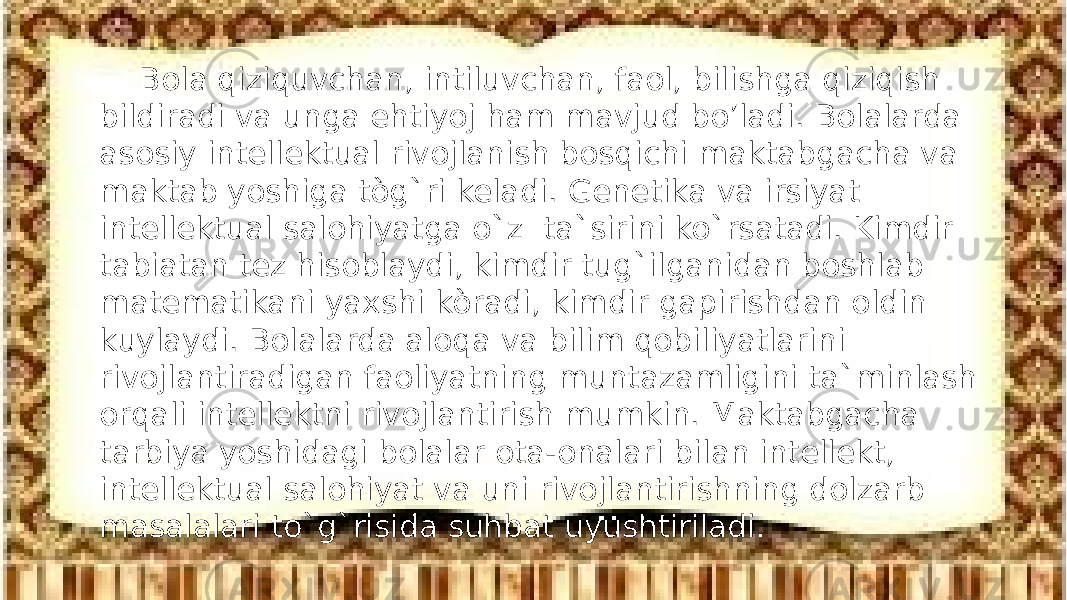 Bola qiziquvchan, intiluvchan, faol, bilishga qiziqish bildiradi va unga ehtiyoj ham mavjud bo’ladi. Bolalarda asosiy intellektual rivojlanish bosqichi maktabgacha va maktab yoshiga tòg`ri keladi. Genetika va irsiyat intellektual salohiyatga o`z ta`sirini ko`rsatadi. Kimdir tabiatan tez hisoblaydi, kimdir tug`ilganidan boshlab matematikani yaxshi kòradi, kimdir gapirishdan oldin kuylaydi. Bolalarda aloqa va bilim qobiliyatlarini rivojlantiradigan faoliyatning muntazamligini ta`minlash orqali intellektni rivojlantirish mumkin. Maktabgacha tarbiya yoshidagi bolalar ota-onalari bilan intellekt, intellektual salohiyat va uni rivojlantirishning dolzarb masalalari to`g`risida suhbat uyushtiriladi. 