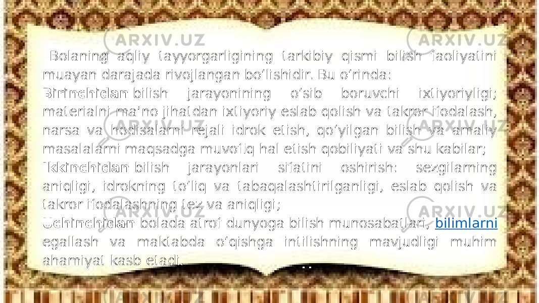 Bolaning aqliy tayyorgarligining tarkibiy qismi bilish faoliyatini muayan darajada rivojlangan bо‘lishidir. Bu о‘rinda: Birinchidan   bilish jarayonining о‘sib boruvchi ixtiyoriyligi; materialni ma’no jihatdan ixtiyoriy eslab qolish va takror ifodalash, narsa va hodisalarni rejali idrok etish, qо‘yilgan bilish va amaliy masalalarni maqsadga muvofiq hal etish qobiliyati va shu kabilar; Ikkinchidan   bilish jarayonlari sifatini oshirish: sezgilarning aniqligi, idrokning tо‘liq va tabaqalashtirilganligi, eslab qolish va takror ifodalashning tez va aniqligi; Uchinchidan   bolada atrof dunyoga bilish munosabatlari,  bilimlarni egallash va maktabda о‘qishga intilishning mavjudligi muhim ahamiyat kasb etadi. . 