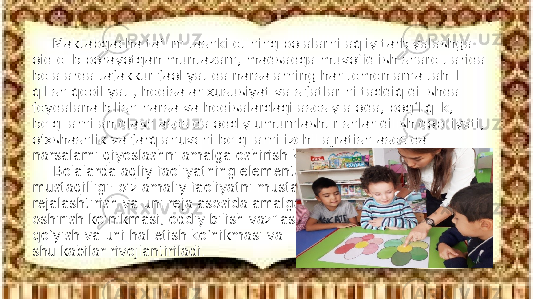 Maktabgacha ta’lim tashkilotining bolalarni aqliy tarbiyalashga oid olib borayotgan muntazam, maqsadga muvofiq ish sharoitlarida bolalarda tafakkur faoliyatida narsalarning har tomonlama tahlil qilish qobiliyati, hodisalar xususiyat va sifatlarini tadqiq qilishda foydalana bilish narsa va hodisalardagi asosiy aloqa, bog‘liqlik, belgilarni aniqlash asosida oddiy umumlashtirishlar qilish qobiliyati, о‘xshashlik va farqlanuvchi belgilarni izchil ajratish asosida narsalarni qiyoslashni amalga oshirish kо‘nikmasi tarkib toptiriladi. Bolalarda aqliy faoliyatning elementar mustaqilligi: о‘z amaliy faoliyatni mustaqil rejalashtirish va uni reja asosida amalga oshirish kо‘nikmasi, oddiy bilish vazifasini qo’yish va uni hal etish kо‘nikmasi va shu kabilar rivojlantiriladi. 