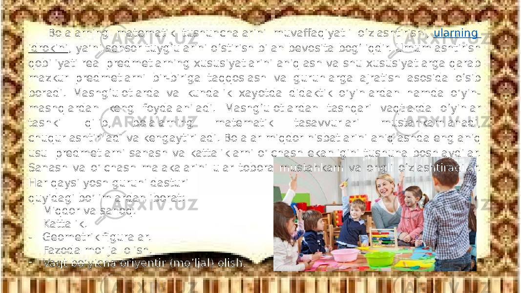 Bolalarning matematik tushunchalarini muvaffaqiyatli о‘zlashtirishi,  ularning idrokini , ya’ni sensor tuyg‘ularini о‘stirish bilan bevosita bog‘liqdir. Umumlashtirish qobiliyati real predmetlarning xususiyatlarini aniqlash va shu xususiyatlarga qarab mazkur predmetlarni bir-biriga taqqoslash va guruhlarga ajratish asosida о‘sib boradi. Mashg‘ulotlarda va kundalik xayotda didaktik o’yinlardan hamda o’yin- mashqlardan keng foydalaniladi. Mashg‘ulotlardan tashqari vaqtlarda о‘yinlar tashkil qilib, bolalarning matematik tasavvurlari mustahkamlanadi, chuqurlashtiriladi va kengaytiriladi. Bolalar miqdor nisbatlarini aniqlashda eng aniq usul predmetlarni sanash va kattaliklarni o’lchash ekanligini tushuna boshlaydilar. Sanash va o’lchash malakalarini ular tobora mustahkam va ongli о‘zlashtiradilar. Har qaysi yosh guruhi dasturi quyidagi bo’limlardan iborat: - Miqdor va sanoq. - Kattalik. - Geometrik figuralar. - Fazoda mo’ljal olish. - Vaqt bo’yicha oriyentir (mo’ljal) olish. 