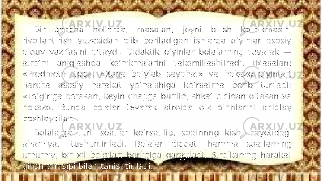 Bir qancha hollarda, masalan, joyni bilish kо‘nikmasini rivojlantirish yuzasidan olib boriladigan ishlarda o’yinlar asosiy о‘quv vazifasini o’taydi. Didaktik о‘yinlar bolalarning tevarak — atrofni aniqlashda kо‘nikmalarini takomillashtiradi. (Masalan: «Predmetni top», «Xona bо‘ylab sayohat» va hokazo о‘yinlar) Barcha asosiy harakat yо‘nalshiga kо‘rsatma berib turiladi: «Tо‘g‘riga borasan, keyin chapga burilib, shkaf oldidan о‘tasan va hokazo. Bunda bolalar tevarak atrofda о‘z о‘rinlarini aniqlay boshlaydilar. Bolalarga turli soatlar kо‘rsatilib, soatnnng kishi hayotidagi ahamiyati tushuntiriladi. Bolalar diqqati hamma soatlarning umumiy, bir xil belgilari borligiga qaratiladi. Strelkaning harakat qilish prinsipi bilan tanishtiriladi. 