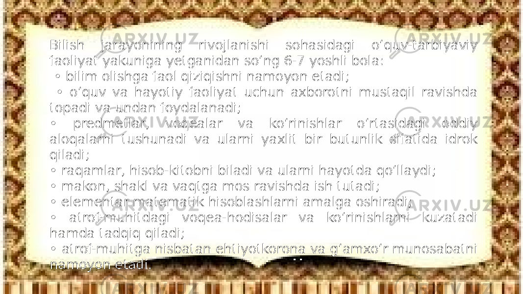 Bilish jarayonining rivojlanishi sohasidagi o‘quv-tarbiyaviy faoliyat yakuniga yetganidan so‘ng 6-7 yoshli bola: • bilim olishga faol qiziqishni namoyon etadi; • o‘quv va hayotiy faoliyat uchun axborotni mustaqil ravishda topadi va undan foydalanadi; • predmetlar, voqealar va ko‘rinishlar o‘rtasidagi oddiy aloqalarni tushunadi va ularni yaxlit bir butunlik sifatida idrok qiladi; • raqamlar, hisob-kitobni biladi va ularni hayotda qo‘llaydi; • makon, shakl va vaqtga mos ravishda ish tutadi; • elementar matematik hisoblashlarni amalga oshiradi; • atrof-muhitdagi voqea-hodisalar va ko‘rinishlarni kuzatadi hamda tadqiq qiladi; • atrof-muhitga nisbatan ehtiyotkorona va g‘amxo‘r munosabatni namoyon etadi. 