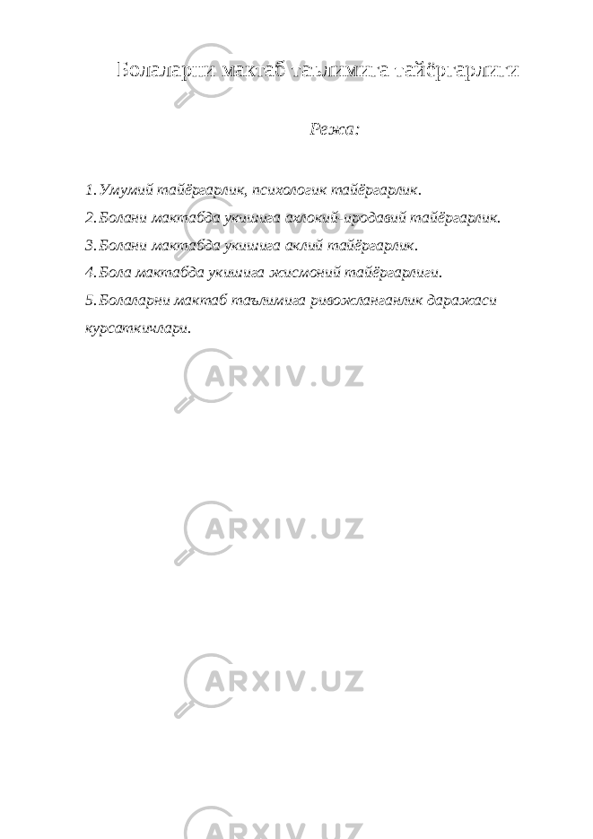 Болаларни мактаб таълимига тайёргарлиги Режа: 1. Умумий тайёргарлик, психологик тайёргарлик. 2. Болани мактабда укишига ахлокий-иродавий тайёргарлик. 3. Болани мактабда укишига аклий тайёргарлик. 4. Бола мактабда укишига жисмоний тайёргарлиги. 5. Болаларни мактаб таълимига ривожланганлик даражаси курсаткичлари. 