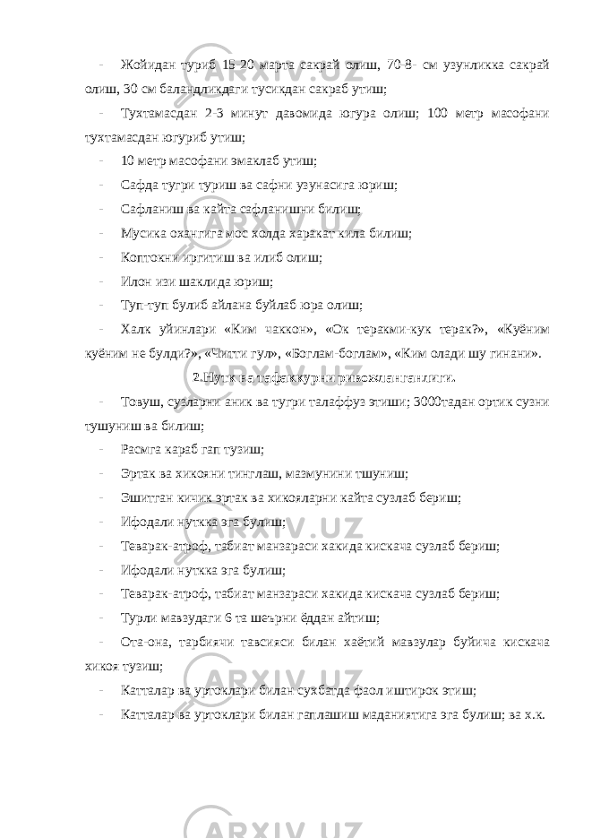 - Жойидан туриб 15-20 марта сакрай олиш, 70-8- см узунликка сакрай олиш, 30 см баландликдаги тусикдан сакраб утиш; - Тухтамасдан 2-3 минут давомида югура олиш; 100 метр масофани тухтамасдан югуриб утиш; - 10 метр масофани эмаклаб утиш; - Сафда тугри туриш ва сафни узунасига юриш; - Сафланиш ва кайта сафланишни билиш; - Мусика охангига мос холда харакат кила билиш; - Коптокни иргитиш ва илиб олиш; - Илон изи шаклида юриш; - Туп-туп булиб айлана буйлаб юра олиш; - Халк уйинлари «Ким чаккон», «Ок теракми-кук терак?», «Куёним куёним не булди?», «Читти гул», «Боглам-боглам», «Ким олади шу гинани». 2.Нутк ва тафаккурни ривожланганлиги. - Товуш, сузларни аник ва тугри талаффуз этиши; 3000тадан ортик сузни тушуниш ва билиш; - Расмга караб гап тузиш; - Эртак ва хикояни тинглаш, мазмунини тшуниш; - Эшитган кичик эртак ва хикояларни кайта сузлаб бериш; - Ифодали нуткка эга булиш; - Теварак-атроф, табиат манзараси хакида кискача сузлаб бериш; - Ифодали нуткка эга булиш; - Теварак-атроф, табиат манзараси хакида кискача сузлаб бериш; - Турли мавзудаги 6 та шеърни ёддан айтиш; - Ота-она, тарбиячи тавсияси билан хаётий мавзулар буйича кискача хикоя тузиш; - Катталар ва уртоклари билан сухбатда фаол иштирок этиш; - Катталар ва уртоклари билан гаплашиш маданиятига эга булиш; ва х.к. 