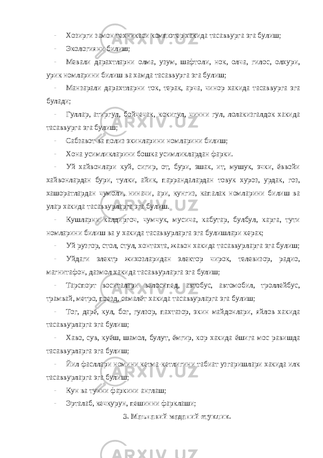 - Хозирги замон техникаси компютер хакида тасаввурга эга булиш; - Экологияни билиш; - Мевали дарахтларни олма, узум, шафтоли, нок, олча, гилос, олхури, урик номларини билиш ва хамда тасаввурга эга булиш; - Манзарали дарахтларни ток, терак, арча, чинор хакида тасаввурга эга булади; - Гуллар, атиргул, бойчечак, кокигул, чинни гул, лолакизгалдок хакида тасаввурга эга булиш; - Сабзавот ва полиз экинларини номларини билиш; - Хона усимликларини бошка усимликлардан фарки. - Уй хайвонлари куй, сигир, от, бури, эшак, ит, мушук, эчки, ёввойи хайвонлардан бури, тулки, айик, паррандалардан товук хуроз, урдак, гоз, хашоратлардан чумоли, ниначи, ари, кунгиз, капалак номларини билиш ва улар хакида тасаввурларга эга булиш. - Кушларни калдиргоч, чумчук, мусича, кабутар, булбул, карга, тути номларини билиш ва у хакида тасаввурларга эга булишлари керак; - Уй рузгор, стол, стул, хонтахта, жавон хакида тасаввурларга эга булиш; - Уйдаги электр жихозларидан электор чирок, телевизор, радио, магнитафон, дазмол хакида тасаввурларга эга булиш; - Тарспорт воситалари велосипед, автобус, автомобил, троллейбус, трамвай, метро, поезд, самалёт хакида тасаввурларга эга булиш; - Тог, дарё, кул, бог, гулзор, пахтазор, экин майдонлари, яйлов хакида тасаввурларга эга булиш; - Хаво, сув, куёш, шамол, булут, ёмгир, кор хакида ёшига мос равишда тасаввурларга эга булиш; - Йил фасллари номини кетма-кетлигини табиат узгаришлари хакида илк тасаввурларга эга булиш; - Кун ва тунни фаркини англаш; - Эрталаб, кечкурун, пешинни фарклаши; 3. Маънавий маданий етуклик. 