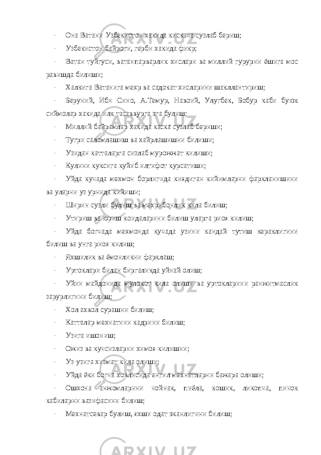 - Она Ватани Узбекистон хакида кискача сузлаб бериш; - Узбекистон байроги, герби хакида фикр; - Ватан туйгуси, ватанпарварлик хислари ва миллий гурурни ёшига мос равишда билиши; - Халкига Ватанига мехр ва садокат хисларини шакллантириш; - Беруний, Ибн Сино, А.Темур, Навоий, Улугбек, Бобур каби буюк сиймолар хакида илк тасаввурга эга булиш; - Миллий байрамлар хакида каска сузлаб бериши; - Тугри саломлашиш ва хайрлашишни билиши; - Узидан катталарга сизлаб мурожжат килиши; - Кулини куксига куйиб илтифот курсатиши; - Уйда кучада мехмон борлигида киядиган кийимларни фаркланишини ва уларни уз урнида кийиши; - Ширин сузли булиш ва мехрибонлик кила билиш; - Утириш ва юриш коидаларини билиш уларга риоя килиш; - Уйда богчада мехмонда кучада узини кандай тутиш кераклигини билиш ва унга риоя килиш; - Яхшилик ва ёмонликни фарклаш; - Уртоклари билан биргаликда уйнай олиш; - Уйин майдонида мулокот кила олиши ва уртокларини ранжитмаслик зарурлигини билиш; - Хол ахвол сурашни билиш; - Катталар мехнатини кадрини билиш; - Узига ишониш; - Ожиз ва кучсизларни химоя килишни; - Уз-узига хизмат кила олиши; - Уйда ёки богча ховлисида енгил мехнатларни бажара олиши; - Ошхона анжомларини чойнак, пиёла, кошик, ликопча, пичок кабиларни вазифасини билиш; - Мехнатсевар булиш, яхши одат эканлигини билиш; 