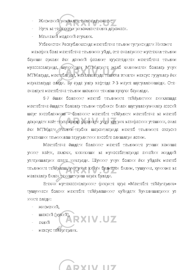 - Жисмоний ривожланганлик даражаси; - Нутк ва тафаккури ривожланганлик даражаси. - Маънавий маданий етуклик. Узбекистон Республикасида мактабгача таълим тугрисидаги Низомга мавофик бола мактабгача таълимни уйда, ота-оналарнинг мустакил таълим бериши оркали ёки доимий фаолият курсатадиган мактабгача таълим муассасаларида, шунингдек МТМларига жалб килинмаган болалар учун МТМларда, мактабларда, махаллаларда ташкил этилган махсус гурухлар ёки марказларда олади. Бу ерда улар хафтада 2-3 марта шугулланишади. Ота- оналарга мактабгача таълим шаклини танлаш хукуки берилади. 6-7 ёшли боланинг мактаб таълимига тайёрлигини аниклашда мактабгача ёшдаги болалар таълим-тарбияси билан шугулланувчилар асосий шарт хисобланмиш – боланинг мактабга тайёрлиги мактабгача ва мактаб давридаги хаёт тарзи хамда фаолияти учун куприк вазифасини уташини, оила ёки МТМдаги таълим-тарбия шароитларида мактаб таълимига озорсиз утказишни таъминлаш зарурлигини хисобга олишлари лозим. Мактабгача ёшдаги боланинг мактаб таълимига утиши хамиша унинг хаёти, ахлоки, кихикиши ва муносабатларида анчайин жиддий узгаришларни юзага чикаради. Шунинг учун болани ёки уйдаёк мактаб таълимига тайёрлаш, уни унча кийин булмаган билим, тушунча, куникма ва малакалар билан таништириш керак булади. Етакчи мутахассисларнинг фикрига кура «Мактабга тайёргарлик» тушунчаси болани мактабга тайёрлашнинг куйидаги йуналишларини уз ичига олади: - жисмоний, - шахсий (рухий), - аклий - махсус тайёргарлик. 