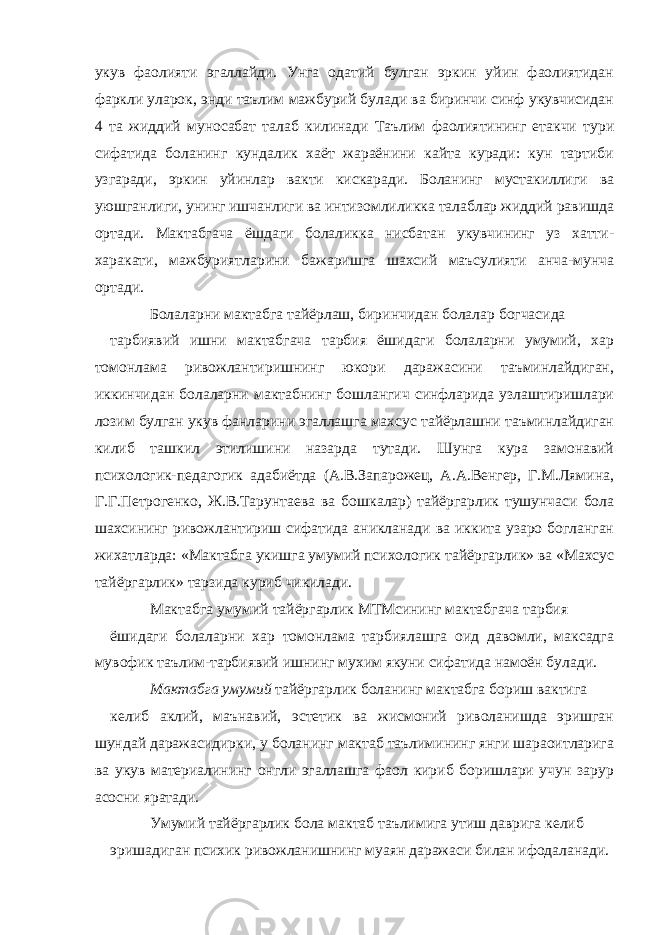 укув фаолияти эгаллайди. Унга одатий булган эркин уйин фаолиятидан фаркли уларок, энди таълим мажбурий булади ва биринчи синф укувчисидан 4 та жиддий муносабат талаб килинади Таълим фаолиятининг етакчи тури сифатида боланинг кундалик хаёт жараёнини кайта куради: кун тартиби узгаради, эркин уйинлар вакти кискаради. Боланинг мустакиллиги ва уюшганлиги, унинг ишчанлиги ва интизомлиликка талаблар жиддий равишда ортади. Мактабгача ёшдаги болаликка нисбатан укувчининг уз хатти- харакати, мажбуриятларини бажаришга шахсий маъсулияти анча-мунча ортади. Болаларни мактабга тайёрлаш, биринчидан болалар богчасида тарбиявий ишни мактабгача тарбия ёшидаги болаларни умумий, хар томонлама ривожлантиришнинг юкори даражасини таъминлайдиган, иккинчидан болаларни мактабнинг бошлангич синфларида узлаштиришлари лозим булган укув фанларини эгаллашга махсус тайёрлашни таъминлайдиган килиб ташкил этилишини назарда тутади. Шунга кура замонавий психологик-педагогик адабиётда (А.В.Запарожец, А.А.Венгер, Г.М.Лямина, Г.Г.Петрогенко, Ж.В.Тарунтаева ва бошкалар) тайёргарлик тушунчаси бола шахсининг ривожлантириш сифатида аникланади ва иккита узаро богланган жихатларда: «Мактабга укишга умумий психологик тайёргарлик» ва «Махсус тайёргарлик» тарзида куриб чикилади. Мактабга умумий тайёргарлик МТМсининг мактабгача тарбия ёшидаги болаларни хар томонлама тарбиялашга оид давомли, максадга мувофик таълим-тарбиявий ишнинг мухим якуни сифатида намоён булади. Мактабга умумий тайёргарлик боланинг мактабга бориш вактига келиб аклий, маънавий, эстетик ва жисмоний риволанишда эришган шундай даражасидирки, у боланинг мактаб таълимининг янги шараоитларига ва укув материалининг онгли эгаллашга фаол кириб боришлари учун зарур асосни яратади. Умумий тайёргарлик бола мактаб таълимига утиш даврига келиб эришадиган психик ривожланишнинг муаян даражаси билан ифодаланади. 