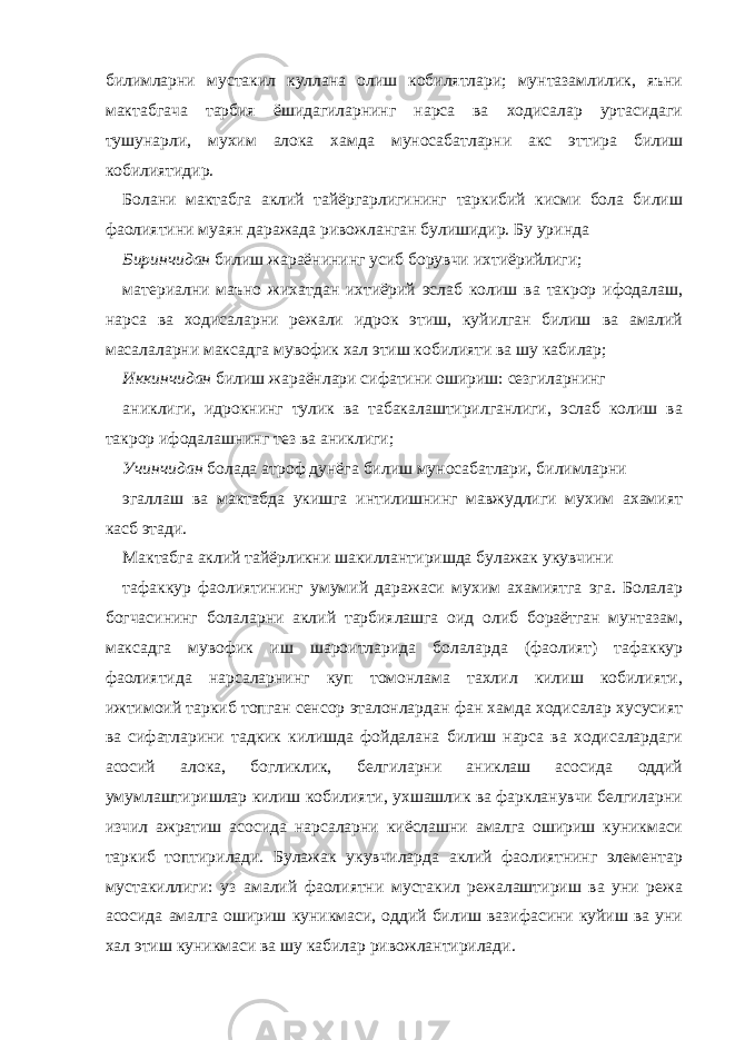 билимларни мустакил куллана олиш кобилятлари; мунтазамлилик, яъни мактабгача тарбия ёшидагиларнинг нарса ва ходисалар уртасидаги тушунарли, мухим алока хамда муносабатларни акс эттира билиш кобилиятидир. Болани мактабга аклий тайёргарлигининг таркибий кисми бола билиш фаолиятини муаян даражада ривожланган булишидир. Бу уринда Биринчидан билиш жараёнининг усиб борувчи ихтиёрийлиги; материални маъно жихатдан ихтиёрий эслаб колиш ва такрор ифодалаш, нарса ва ходисаларни режали идрок этиш, куйилган билиш ва амалий масалаларни максадга мувофик хал этиш кобилияти ва шу кабилар; Иккинчидан билиш жараёнлари сифатини ошириш: сезгиларнинг аниклиги, идрокнинг тулик ва табакалаштирилганлиги, эслаб колиш ва такрор ифодалашнинг тез ва аниклиги; Учинчидан болада атроф дунёга билиш муносабатлари, билимларни эгаллаш ва мактабда укишга интилишнинг мавжудлиги мухим ахамият касб этади. Мактабга аклий тайёрликни шакиллантиришда булажак укувчини тафаккур фаолиятининг умумий даражаси мухим ахамиятга эга. Болалар богчасининг болаларни аклий тарбиялашга оид олиб бораётган мунтазам, максадга мувофик иш шароитларида болаларда (фаолият) тафаккур фаолиятида нарсаларнинг куп томонлама тахлил килиш кобилияти, ижтимоий таркиб топган сенсор эталонлардан фан хамда ходисалар хусусият ва сифатларини тадкик килишда фойдалана билиш нарса ва ходисалардаги асосий алока, богликлик, белгиларни аниклаш асосида оддий умумлаштиришлар килиш кобилияти, ухшашлик ва фаркланувчи белгиларни изчил ажратиш асосида нарсаларни киёслашни амалга ошириш куникмаси таркиб топтирилади. Булажак укувчиларда аклий фаолиятнинг элементар мустакиллиги: уз амалий фаолиятни мустакил режалаштириш ва уни режа асосида амалга ошириш куникмаси, оддий билиш вазифасини куйиш ва уни хал этиш куникмаси ва шу кабилар ривожлантирилади. 