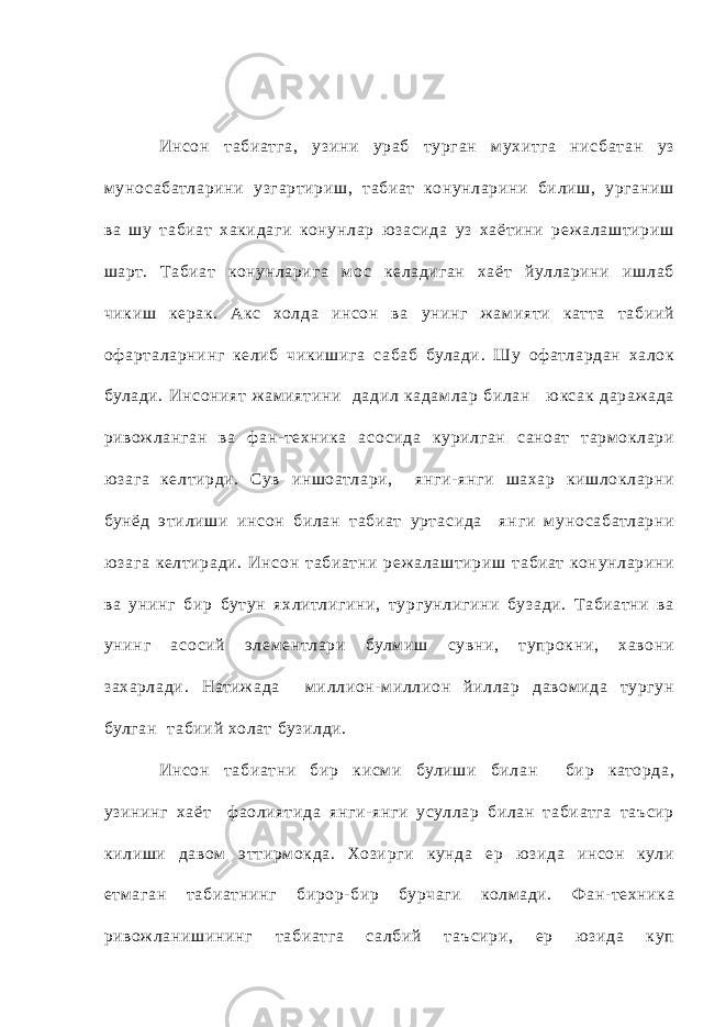 Инсон т абиатга, узини ураб турган мухитга нис бат ан уз муно с а батларини уз гартириш, т абиат конунларини билиш, урганиш ва шу т абиат хакид аги конунлар ю засида уз хаётини реж а лаштириш шарт. Табиат конунларига м о с келадиган хаёт йулларини ишлаб чикиш керак. Акс холда инсон ва унинг ж амия ти катт а т абиий оф арт а ларнинг келиб чикишига с абаб булади. Шу оф атлардан ха лок булади. Инсоният ж ам иятини дадил кадам лар билан ю кс ак дараж ада ривож ланган ва ф ан- техника асо сид а курилган с аноат т арм оклари ю зага келтирди. Сув иншоатлари, янги- ян ги шахар кишлокларни бунёд этилиши инсон билан т абиат урт асида ян ги м уно с абатларни ю зага келтиради. Инсон т абиатни реж а лаштириш т абиат конунларини ва унинг бир бутун яхлитлигини, тургунлигини бузади. Табиатни ва унинг ас о сий элем ентлари булм иш сувни, тупрокни, хавони захарла ди. Натиж ада миллион- миллион йиллар давом ида тургун булган т абиий холат бузилди. Инсон т абиатни бир кисм и булиши билан бир каторда, узининг хаёт ф аолиятид а янги- янги усуллар билан т абиатга т аъсир килиши давом эттирм окда. Хозирги кунда ер ю зида инсон кули етмаган т абиатнинг бирор- бир бурчаги колмади. Фан- техника ривож ланишининг т абиатга с а лбий т аъ сири, ер ю зида куп 