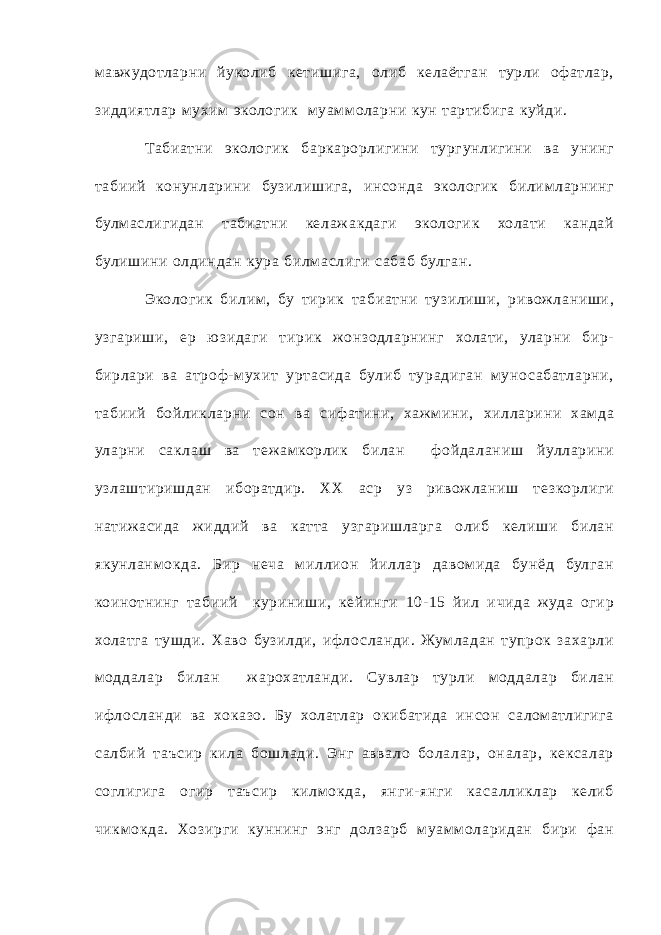 мавж уд отларни йуколиб кетишига, олиб келаёт ган турли оф атлар, зиддиятлар мухим экологик м уам м оларни кун т артибиг а куйди. Табиатни экологик баркарорлигини тургунлигини ва унинг т абиий конунларини бузилишига, инсонда экологик билим ларнинг булмаслигидан т абиатни келаж акдаги экологик холати кандай булишини олдиндан кура билмаслиги с абаб булган. Экологик билим , бу тирик т абиатни тузилиши, ривож ланиши, узгариши, ер юзида ги тирик жонзодларнинг холати, уларни бир- бирлари ва ат роф- м ухит урт асида булиб тура диган муно с абатларни, т абиий бойликларни сон ва сифатини, хаж м ини, хилларини хам да уларни с аклаш ва теж амкорлик билан ф ойда ланиш йулларини узлаштиришдан иборатдир. ХХ аср уз ривож ланиш те зкорлиги натиж асида ж иддий ва катт а узгаришларг а олиб келиши билан якунланм окда. Бир неча м иллион йиллар давом ида бунёд булган коинотнинг т абиий куриниши, кейинги 10- 15 йил ичида ж уда огир холатга тушди. Хаво бузилди, ифло сланди. Жум ладан тупрок захарли модд а лар билан ж арохатланди. Сувлар турли модда лар билан ифло сланди ва хоказо. Бу холатлар окибатида инсон с а ломатлиги га с а лбий т аъсир кила бошлади. Энг авва ло бола лар, она лар, кекс а лар соглигига огир т аъсир килм окда, янги- янги кас а лликлар келиб чикм окда. Хозир ги куннинг энг дол зарб м уам м оларидан бири ф ан 