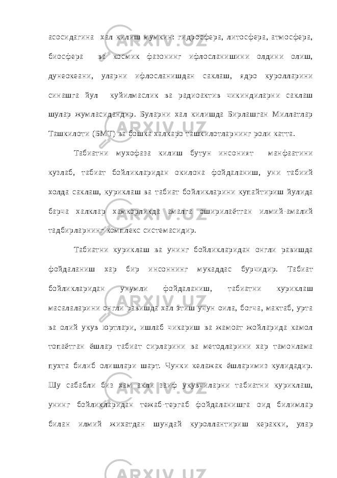 асо сид агина ха л килиш м ум кин: гидр о с ф ера, лито с ф ера, атм о с ф ера, био с ф ера ва ко см ик ф азонинг ифло сланишини олдини олиш, дунеоке ани, уларни ифло сланишдан с аклаш, ядро куролларини синашга йул куйилмаслик ва радиоактив чикиндиларни с аклаш шулар ж ум ласидан дир. Буларни ха л килишда Бирлашган Миллатлар Ташкилоти ( БМТ) ва бошка ха лкаро т ашкилотларнинг роли катт а. Табиатни мухоф аза килиш бутун инсоният манф аатини кузлаб, т абиат бойликларидан окилона ф ойда ланиш, уни т абиий холда с аклаш, куриклаш ва т абиат бойликларини купайтириш йулида барча ха лклар хамкорликда ама лга оширилаётган илм ий- ама лий т адбирларнинг ком плекс системасидир. Табиатни куриклаш ва унинг бойликларидан онгли равишда ф ойд а ланиш хар бир инсоннинг м укаддас бурчидир. Табиат бойликларидан унум ли ф ойда ланиш, т абиатни куриклаш мас а ла ларини онгли равишда ха л этиш учун оила, богча, макт аб, урт а ва олий укув ю ртлари, ишлаб чикариш ва ж ам оат жойларида кам ол топаётг ан ёшлар т абиат сирларини ва м етодларини хар т ам онлама пухт а билиб олишлари шарт. Чунки келаж ак ёшларим из кулидадир. Шу с абабли биз хам акли заиф укувчиларни т абиатни куриклаш, унинг бойликларидан теж аб- терг аб ф ойда ланишга оид билимлар билан илм ий ж ихатд ан шундай куроллантириш керакки, улар 