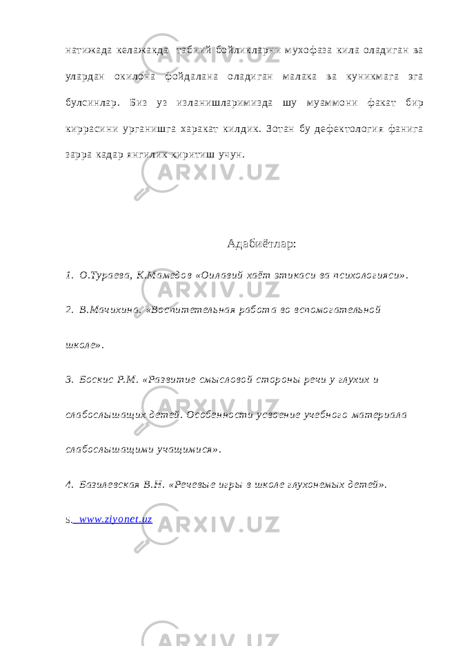 натиж ада келаж акда т абиий бойликларни м ухоф аза кила оладиган ва улардан окилона ф ойда лана оладиган ма лака ва куникмага эг а булсинлар. Би з уз изланишларим изда шу муам м они ф акат бир киррасини урганишга харакат килдик. Зот ан бу де ф ектологи я ф анига зарра кадар янгилик киритиш учун. Адабиётлар: 1. О.Тураева, К.Мамед ов «Оил ав ий хаёт этикаси ва психол ог ияси». 2. В.Мач ихина. «В оспитетель ная работ а во вспомог атель ной ш кол е». 3. Бос кис Р.М . «Раз в итие смы сл овой стороны реч и у глухих и сл абослы ш ащ их д етей. Особен ности усвоение уч ебног о материал а сл абослы ш ащ ими уч ащ имися». 4. Баз ил евская В.Н. «Реч ев ы е иг ры в ш кол е глухонемы х д етей». 5 . www. zi yonet .uz 