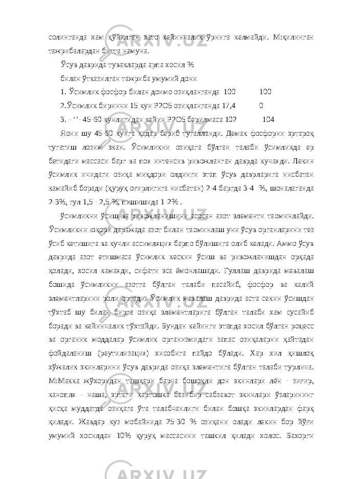 солинганда хам қўйилган хато кейинчалик ўрнига келмайди. М:қилинган тажрибалардан битта намуна. Ўсув даврида тувакларда арпа хосил % билан ўтказилган тажриба умумий дони 1. Ўсимлик фосфор билан доимо озиқланганда 100 100 2.Ўсимлик биринчи 15 кун Р2О5 озиқланганда 17,4 0 3. - ‘’- 45-60 кунлигидан кейин Р2О5 берилмаса 102 104 Я o ни шу 45-60 кунга қадар бериб тугалланди. Демак фосфорни эртароқ тугатиш лозим экан. Ўсимликни озиқага бўлган талаби ўсимликда ер бетидаги массаси барг ва поя интенсив ривожланган даврда кучаяди. Лекин ўсимлик ичидаги озиқа миқдори олдинги этап ўсув даврларига нисбатан камайиб боради (қуруқ оғирлигига нисбатан) 2-4 баргда 3-4 %, шоналаганда 2-3%, гул 1,5 - 2,5 %, пишишида 1-2% . ўсимликни ўсиш ва ривожланишини асосан азот элементи та o минлайди. Ўсимликни юқори даражада азот билан та o минлаш уни ўсув органларини тез ўсиб кетишига ва кучли ассимляция барпо бўлишига олиб келади. Аммо ўсув даврида азот етишмаса ўсимлик кескин ўсиш ва ривожланишдан орқада қолади, хосил камаяди, сифати эса ёмонлашади. Гуллаш даврида мевалаш бошида ўсимликни азотга бўлган талаби пасайиб, фосфор ва калий элементларини роли ортади. Ўсимлик мевалаш даврида аста секин ўсишдан тўхтаб шу билан бирга озиқа элементларига бўлган талаби хам сусайиб боради ва кейинчалик тўхтайди. Бундан кейинги этапда хосил бўлган роцесс ва органик моддалар ўсимлик организмидаги запас озиқаларни қайтадан фойдаланиш (реутилизация) хисобига пайдо бўлади. Хар хил қишлоқ хўжалик экинларини ўсув даврида озиқа элементига бўлган талаби турлича. М:Макка жўхоридан ташқари барча бошоқли дон экинлари лён - зиғир, канопля - наша, эртаги картошка базибир сабзавот экинлари ўзларининг қисқа муддатда озиқага ўта талабчанлиги билан бошқа экинлардан фарқ қилади. Жавдар куз мобайнида 25-30 % озиқани олади лекин бор йўғи умумий хосилдан 10% қуруқ массасини ташкил қилади холос. Бахорги 