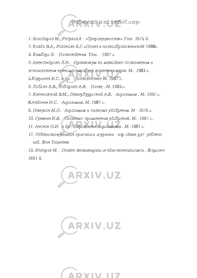 Фойдаланилган адабиётлар: 1. Боходиров М., Расулов А - «Тупроқшунослик» Таш- 1975 й. 2. Ковда В.А., Розанова Б.Г.«Почва и почвообразование»М-1988г. 3. Кимберг Е. - Почвоведения Таш. - 1992 г. 4. Александрова Л.Н. - Практикум по методике составления и исполғзования купномасштабнқх почвеннқх карт. М.- 1983 г. 5.Кауричев И.С. и др. - Почвоведение М. 1982 г. 6. Лобова Е.В., Хабарова А.В. - Почвқ . М. 1983 г. 7. Клечковский В.М., Петербурргский А.В. - Агрохимия . М.-1967 г. 8.Авдонин Н.С. - Агрохимия. М. 1982 г. 9. Петухов М.П. - Агрохимия и система удобрения. М - 1979 г. 10. Гулякин И.В. - Система применения удобрений. М.- 1997 г. 11. Анспок П.И. и др.- Справочник агрохимика . М.-1981 г. 12. Узбекистон кишлок хужалиги журнали - хар ойлик рус -узбекча изд. Фан Ташкент 13. Назаров М. - Пахта етиштириш жадал технологияси . Фаргона - 1991 й. 