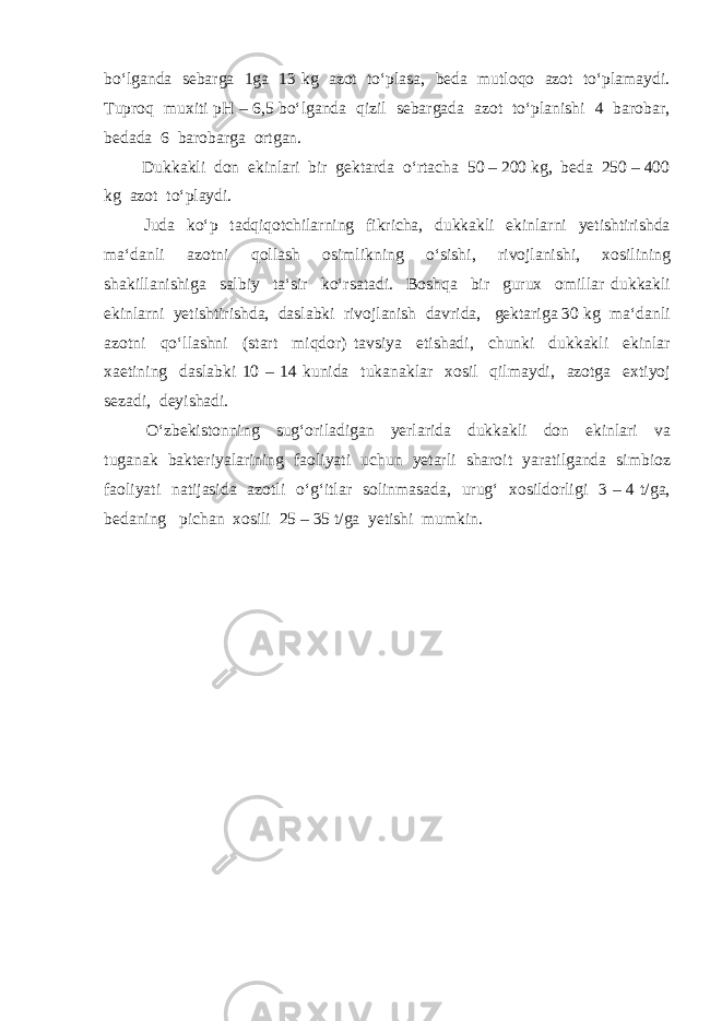 bo‘lganda sebarga 1ga 13 kg azot to‘plasa, beda mutloqo azot to‘plamaydi. Tuproq muxiti pH – 6,5 bo‘lganda qizil sebargada azot to‘planishi 4 barobar, bedada 6 barobarga ortgan. Dukkakli don ekinlari bir gektarda o‘rtacha 50 – 200 kg, beda 250 – 400 kg azot to‘playdi. Juda ko‘p tadqiqotchilarning fikricha, dukkakli ekinlarni yetishtirishda ma‘danli azotni qollash osimlikning o‘sishi, rivojlanishi, xosilining shakillanishiga salbiy ta‘sir ko‘rsatadi. Boshqa bir gurux omillar dukkakli ekinlarni yetishtirishda, daslabki rivojlanish davrida, gektariga 30 kg ma‘danli azotni qo‘llashni (start miqdor) tavsiya etishadi, chunki dukkakli ekinlar xaetining daslabki 10 – 14 kunida tukanaklar xosil qilmaydi, azotga extiyoj sezadi, deyishadi. O‘zbekistonning sug‘oriladigan yerlarida dukkakli don ekinlari va tuganak bakteriyalarining faoliyati uchun yetarli sharoit yaratilganda simbioz faoliyati natijasida azotli o‘g‘itlar solinmasada, urug‘ xosildorligi 3 – 4 t/ga, bedaning pichan xosili 25 – 35 t/ga yetishi mumkin. 