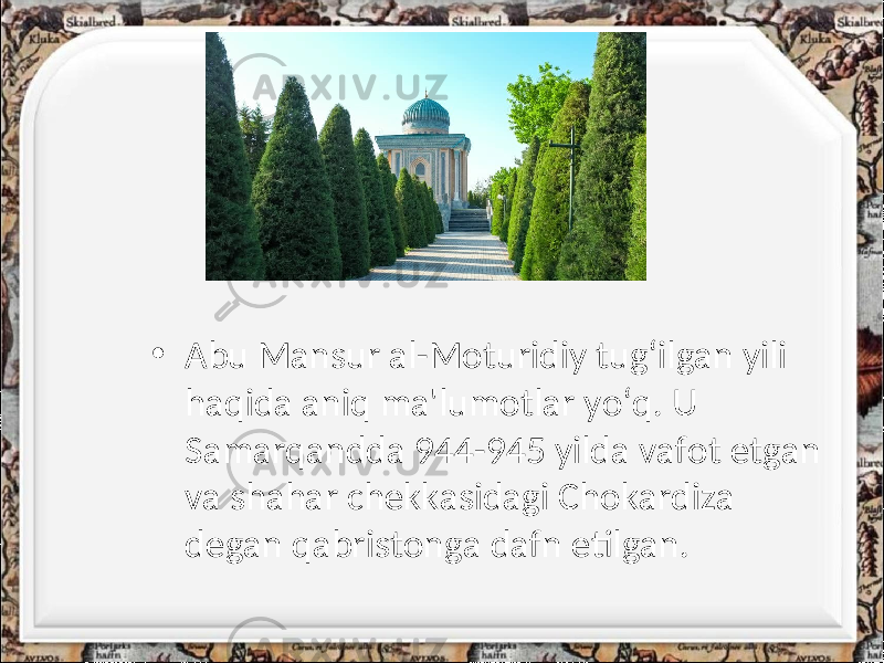 • Abu Mansur al-Moturidiy tug‘ilgan yili haqida aniq ma&#39;lumotlar yo‘q. U Samarqandda 944-945 yilda vafot etgan va shahar chekkasidagi Chokardiza degan qabristonga dafn etilgan. 