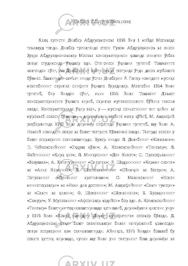 Дилбар Абдураҳмонова Халқ артисти Дилбар Абдураҳмонова 1936 йил 1 майда Москвада таваллуд топди. Дилбар туғилганда отаси Ғулом Абдураҳмонов ва онаси Зуҳра Абдураҳмоновалар Москва консерваторияси қошида очилган ўзбек опера студиясида ўқишар эди. Ота-онаси ўқишни тугатиб Тошкентга келгандан сўнг, ёш Дилбарнинг хаёти опера театрида ўтди десак муболаға бўлмас. Ёшлигидан санъат ичида ўсган Дилбарни Р. Глиэр номидаги мусиқа мактабининг скрипка синфига ўқишга берадилар. Мактабни 1954 йили тугатиб, бир йилдан сўнг, яъни 1955 йили Тошкент Давлат консерваториясига ўқишга кириб, скрипка мутахассислиги бўйича тахсил олади. Консерваторияда ўқир экан, у   — мусиқа санъатининг энг қийин ва мураккаб сохаси бўлмиш   — дирижёрлик касбига мехр қўйиб, М. Ашрафий раҳбарлигида 1960 йили дирижёр сифатида ўқишни тугатиб, шу йили А. Навоий номидаги опера ва балет театрига йўлланма олади. Театрда асосан у балет асарларини сахналаштирди. Булар ичида: Л. Делибнинг «Коппелия » ; П. Чайковскийнинг «Оққуш кўли » ; А. Козловскийнинг «Тановар » ; Л. Фейгиннинг «Қирқ қиз » ; Л. Минкуснинг «Дон Кихот » ; С. Прокофьевнинг «Золушка » ; А. Хачатуряннинг «Спартак » ; Р. Шедриннинг «Кармен-сюита » ва «Анна Каренина » ; Д. Шостаковичнинг «Ойимқиз ва безори » ; А. Петровнинг «Дунёнинг яратилиши » ; О. Меликовнинг «Испан миниатюралари » ва «Икки дил достони » ; М. Ашрафийнинг «Севги тумори » ва «Севги ва қилич » ; Ф. Шопеннинг «Шопениана » ; Б. Бровциннинг «Семурғ » ; У. Мусаевнинг «Афсоналар водийси » бор эди. А. Козловскийнинг «Тановар » балетини сахналаштиришда қатнашиб, дирижёрлик қилгани учун у 1973 йили «Хамза номидаги Давлат мукофотига » сазовор бўлади. Д. Абдураҳмонова фақат балет спектакллари билан чегараланиб қолмасдан опера асарларини ҳам сахналаштирди. Айниқса, 1975 йилдан бошлаб бу сохага қаттиқ киришди, чунки шу йили уни театрнинг бош дирижёри ва 