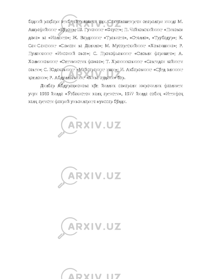 бадиий раҳбари этиб тайинлашган эди. Сахналаштирган опералари ичида М. Ашрафийнинг «Бўрон » ; Ш. Гунонинг «Фауст » ; П. Чайковскийнинг «Пиковая дама » ва «Иоланта » ; Ж. Вердининг «Травиата » , «Отелло » , «Трубадур » ; К. Сен-Санснинг «Самсон ва Далила » ; М. Мусоргскийнинг «Хованшина » ; Р. Пуленкнинг «Инсоний овоз » ; С. Прокофьевнинг «Оловли фаришта » ; А. Холминовнинг «Оптимистик фожеа » ; Т. Хренниковнинг «Севгидан кейинги севги » ; С. Юдаковнинг «Майсаранинг иши » ; И. Акбаровнинг «Сўғд элининг қоплони » ; Р. Абдуллаевнинг «Хива ордени» бор. Дилбар Абдураҳмонова кўп йиллик самарали ижрочилик фаолияти учун 1969 йилда «Ўзбекистон халқ артисти » , 1977 йилда собиқ «Иттифоқ халқ артисти фахрий унвонларига муяссар бўлди. 