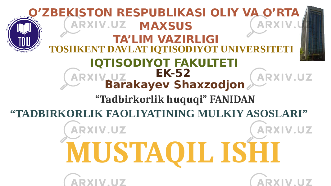  IQTISODIYOT FAKULTETIO’ZBEKISTON RESPUBLIKASI OLIY VA O’RTA MAXSUS TA’LIM VAZIRLIGI TOSHKENT DAVLAT IQTISODIYOT UNIVERSITETI EK-52 “ Tadbirkorlik huquqi” FANIDAN MUSTAQIL ISHI Barakayev Shaxzodjon “ TADBIRKORLIK FAOLIYATINING MULKIY ASOSLARI” 