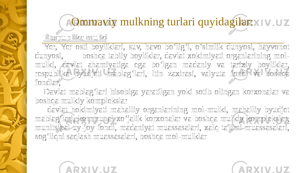 Ommaviy mulkning turlari quyidagilar: Respublika mulki Yer, Yer osti boyliklari, suv, havo bo‘lig‘i, o‘simlik dunyosi, hayvonot dunyosi, boshqa tabiiy boyliklar, davlat xokimiyati organlarining mol- mulki, davlat ahamiyatiga ega bo‘lgan madaniy va tarixiy boyliklar, respublika byudjeti mablag‘lari, ltin zaxirasi, valyuta fondi va boshqa fondlar, Davlat mablag‘lari hisobiga yaratilgan yoki sotib olingan korxonalar va boshqa mulkiy komplekslar davlat hokimiyati mahalliy organlarining mol-mulki, mahalliy byudjet mablag‘lari, kommunal xo‘jalik korxonalar va boshqa mulkiy komplekslar, munitsipal uy-joy fondi, madaniyat muassasalari, xalq ta&#39;limi muassasalari, sog‘liqni saqlash muassasalari, boshqa mol-mulklar 