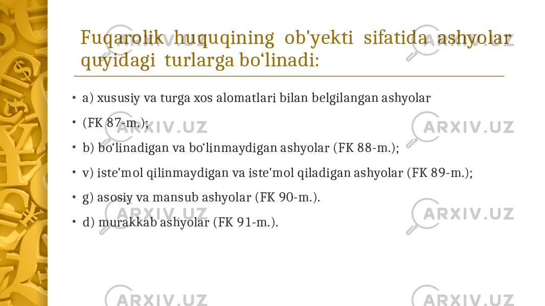 Fuqarolik huquqining ob&#39;yekti sifatida ashyolar quyidagi turlarga bo‘linadi: • a) xususiy va turga xos alomatlari bilan belgilangan ashyolar • (FK 87-m.); • b) bo‘linadigan va bo‘linmaydigan ashyolar (FK 88-m.); • v) iste&#39;mol qilinmaydigan va iste&#39;mol qiladigan ashyolar (FK 89-m.); • g) asosiy va mansub ashyolar (FK 90-m.). • d) murakkab ashyolar (FK 91-m.). 