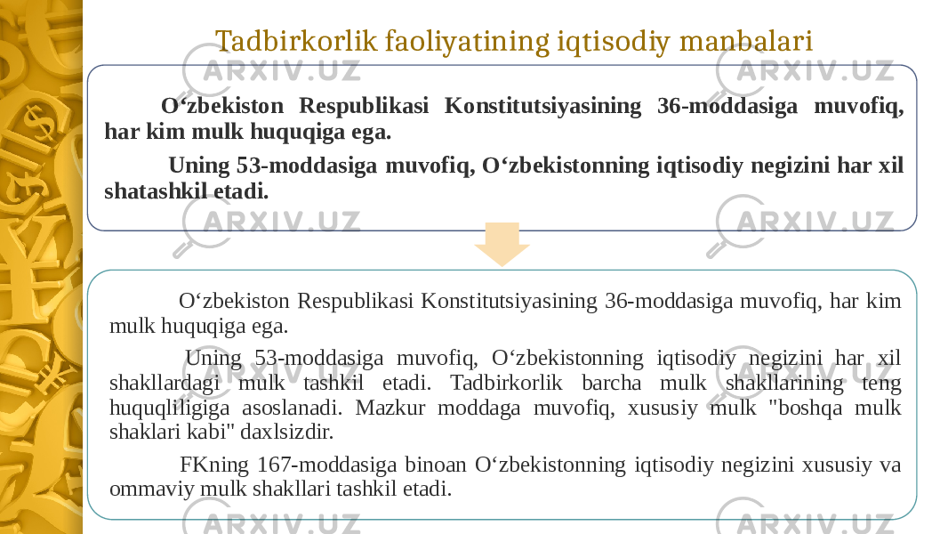 Tadbirkorlik faoliyatining iqtisodiy manbalari O‘zbekiston Respublikasi Konstitutsiyasining 36-moddasiga muvofiq, har kim mulk huquqiga ega. Uning 53-moddasiga muvofiq, O‘zbekistonning iqtisodiy negizini har xil shatashkil etadi. O‘zbekiston Respublikasi Konstitutsiyasining 36-moddasiga muvofiq, har kim mulk huquqiga ega. Uning 53-moddasiga muvofiq, O‘zbekistonning iqtisodiy negizini har xil shakllardagi mulk tashkil etadi. Tadbirkorlik barcha mulk shakllarining teng huquqliligiga asoslanadi. Mazkur moddaga muvofiq, xususiy mulk &#34;boshqa mulk shaklari kabi&#34; daxlsizdir. FKning 167-moddasiga binoan O‘zbekistonning iqtisodiy negizini xususiy va ommaviy mulk shakllari tashkil etadi. 