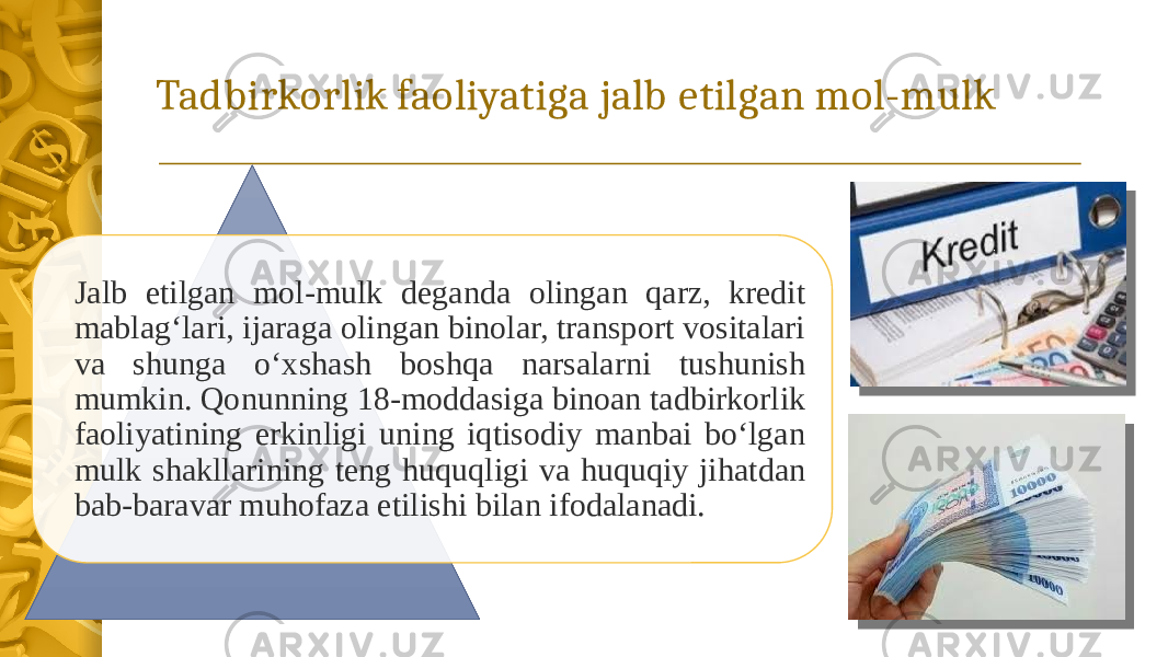 Tadbirkorlik faoliyatiga jalb etilgan mol-mulk Jalb etilgan mol-mulk deganda olingan qarz, kredit mablag‘lari, ijaraga olingan binolar, transport vositalari va shunga o‘xshash boshqa narsalarni tushunish mumkin. Qonunning 18-moddasiga binoan tadbirkorlik faoliyatining erkinligi uning iqtisodiy manbai bo‘lgan mulk shakllarining teng huquqligi va huquqiy jihatdan bab-baravar muhofaza etilishi bilan ifodalanadi. 