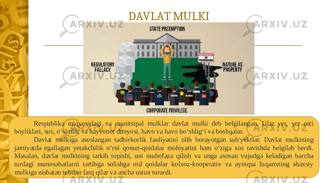 DAVLAT MULKI Respublika miqyosidagi va munitsipal mulklar davlat mulki deb belgilangan. Ular yer, yer osti boyliklari, suv, o‘simlik va hayvonot dunyosi, havo va havo bo‘shlig‘i va boshqalar. Davlat mulkiga asoslangan tadbirkorlik faoliyatini olib borayotgan sub&#39;yektlar. Davlat mulkining jamiyatda egallagan yetakchilik o‘rni qonun-qoidalar mohiyatini ham o‘ziga xos ravishda belgilab berdi. Masalan, davlat mulkining tarkib topishi, uni muhofaza qilish va unga asosan vujudga keladigan barcha turdagi munosabatlarni tartibga solishga oid qoidalar kolxoz-kooperativ va ayniqsa fuqaroning shaxsiy mulkiga nisbatan tubdan farq qilar va ancha ustun turardi. 