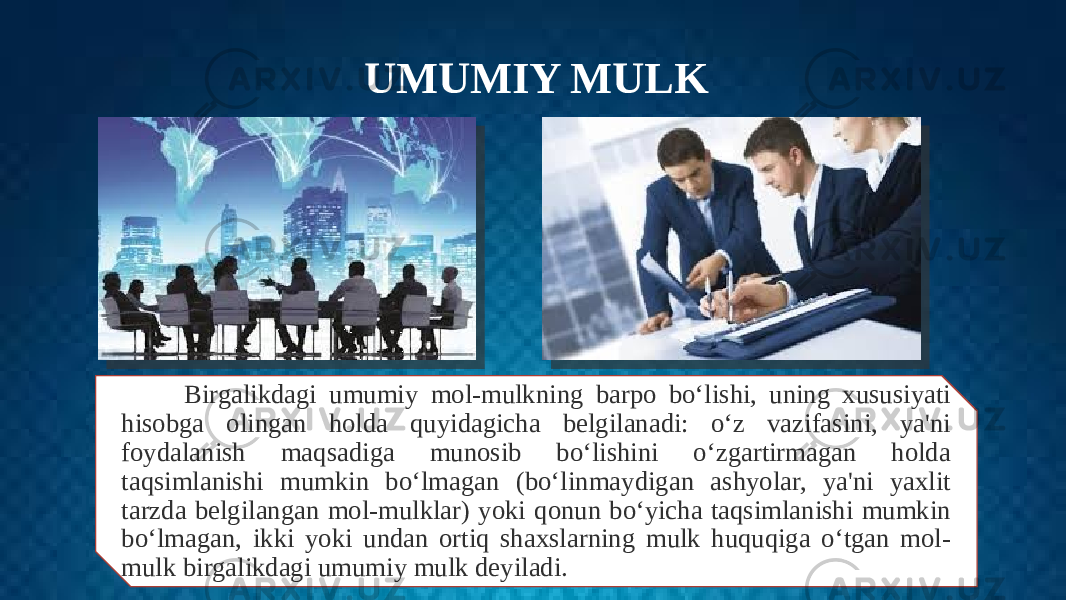 UMUMIY MULK Birgalikdagi umumiy mol-mulkning barpo bo‘lishi, uning xususiyati hisobga olingan holda quyidagicha belgilanadi: o‘z vazifasini, ya&#39;ni foydalanish maqsadiga munosib bo‘lishini o‘zgartirmagan holda taqsimlanishi mumkin bo‘lmagan (bo‘linmaydigan ashyolar, ya&#39;ni yaxlit tarzda belgilangan mol-mulklar) yoki qonun bo‘yicha taqsimlanishi mumkin bo‘lmagan, ikki yoki undan ortiq shaxslarning mulk huquqiga o‘tgan mol- mulk birgalikdagi umumiy mulk deyiladi. 