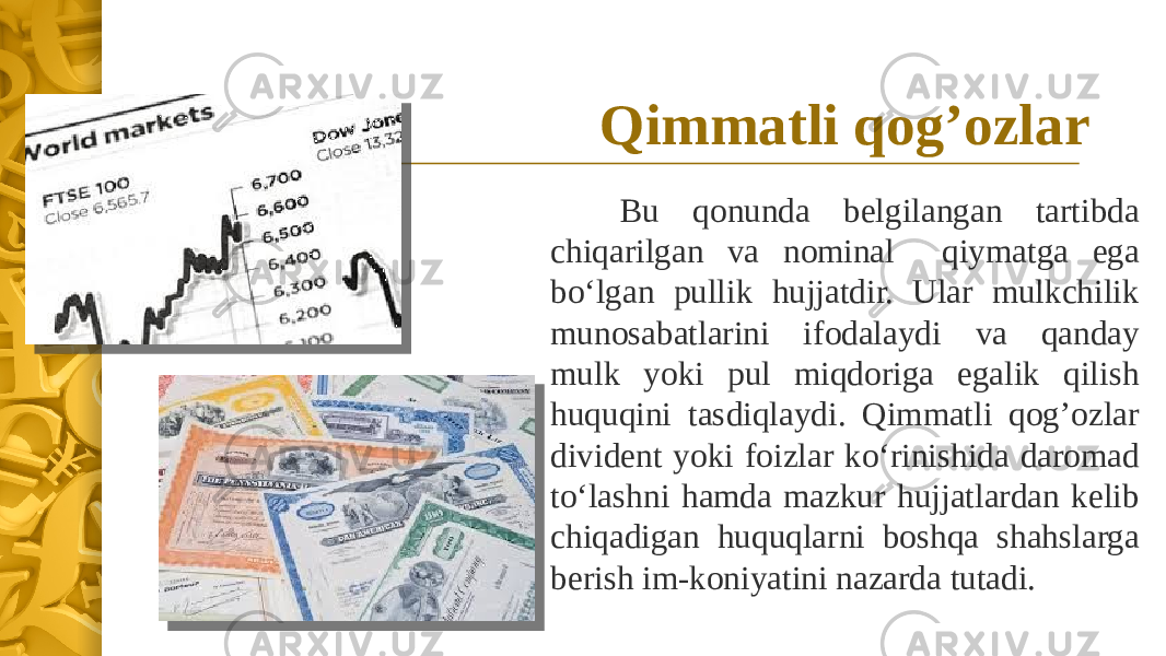 Qimmatli qog’ozlar Bu qonunda belgilangan tartibda chiqarilgan va nominal qiymatga ega bo‘lgan pullik hujjatdir. Ular mulkchilik munosabatlarini ifodalaydi va qanday mulk yoki pul miqdoriga egalik qilish huquqini tasdiqlaydi. Qimmatli qog’ozlar divident yoki foizlar ko‘rinishida daromad to‘lashni hamda mazkur hujjatlardan kelib chiqadigan huquqlarni boshqa shahslarga berish im-koniyatini nazarda tutadi. 