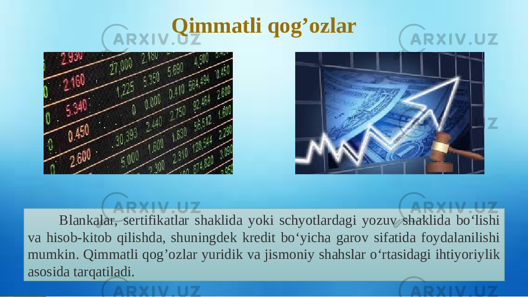 Qimmatli qog’ozlar Blankalar, sertifikatlar shaklida yoki schyotlardagi yozuv shaklida bo‘lishi va hisob-kitob qilishda, shuningdek kredit bo‘yicha garov sifatida foydalanilishi mumkin. Qimmatli qog’ozlar yuridik va jismoniy shahslar o‘rtasidagi ihtiyoriylik asosida tarqatiladi.   