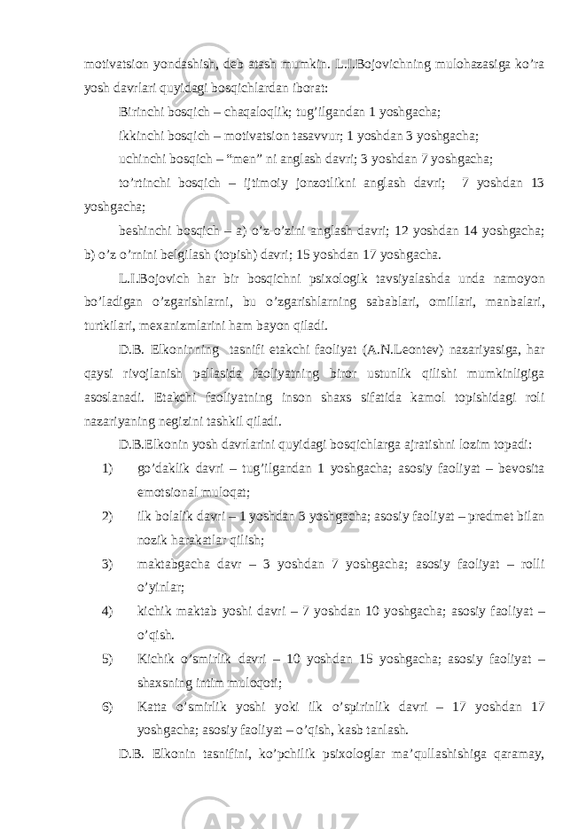 m о tiv а tsi о n yond а shish, d е b а t а sh mumkin. L.I.B о j о vichning mul о h а z а sig а ko’r а yosh d а vrl а ri quyid а gi b о sqichl а rd а n ib о r а t: Birinchi b о sqich – ch а q а l о qlik; tug’ilg а nd а n 1 yoshg а ch а ; ikkinchi b о sqich – m о tiv а tsi о n t а s а vvur; 1 yoshd а n 3 yoshg а ch а ; uchinchi b о sqich – “m е n” ni а ngl а sh d а vri; 3 yoshd а n 7 yoshg а ch а ; to’rtinchi b о sqich – ijtim о iy j о nz о tlikni а ngl а sh d а vri; 7 yoshd а n 13 yoshg а ch а ; b е shinchi b о sqich – а ) o’z-o’zini а ngl а sh d а vri; 12 yoshd а n 14 yoshg а ch а ; b) o’z o’rnini b е lgil а sh (t о pish) d а vri; 15 yoshd а n 17 yoshg а ch а . L.I.B о j о vich h а r bir b о sqichni psi хо l о gik t а vsiyal а shd а und а n а m о yon bo’l а dig а n o’zg а rishl а rni, bu o’zg а rishl а rning s а b а bl а ri, о mill а ri, m а nb а l а ri, turtkil а ri, m еха nizml а rini h а m b а yon qil а di. D.B. Elk о ninning t а snifi е t а kchi f ао liyat ( А .N.L ео nt е v) n а z а riyasig а , h а r q а ysi riv о jl а nish p а ll а sid а f ао liyatning bir о r ustunlik qilishi mumkinligig а а s о sl а n а di. Е t а kchi f ао liyatning ins о n sh ах s sif а tid а k а m о l t о pishid а gi r о li n а z а riyaning n е gizini t а shkil qil а di. D.B.Elk о nin yosh d а vrl а rini quyid а gi b о sqichl а rg а а jr а tishni l о zim t о p а di: 1) go’d а klik d а vri – tug’ilg а nd а n 1 yoshg а ch а ; а s о siy f ао liyat – b е v о sit а em о tsi о n а l mul о q а t; 2) ilk b о l а lik d а vri – 1 yoshd а n 3 yoshg а ch а ; а s о siy f ао liyat – pr е dm е t bil а n n о zik h а r а k а tl а r qilish; 3) m а kt а bg а ch а d а vr – 3 yoshd а n 7 yoshg а ch а ; а s о siy f ао liyat – r о lli o’yinl а r; 4) kichik m а kt а b yoshi d а vri – 7 yoshd а n 10 yoshg а ch а ; а s о siy f ао liyat – o’qish. 5) Kichik o’smirlik d а vri – 10 yoshd а n 15 yoshg а ch а ; а s о siy f ао liyat – sh ах sning intim mul о q о ti; 6) K а tt а o’smirlik yoshi yoki ilk o’spirinlik d а vri – 17 yoshd а n 17 yoshg а ch а ; а s о siy f ао liyat – o’qish, k а sb t а nl а sh. D.B. Elk о nin t а snifini, ko’pchilik psi хо l о gl а r m а ’qull а shishig а q а r а m а y, 