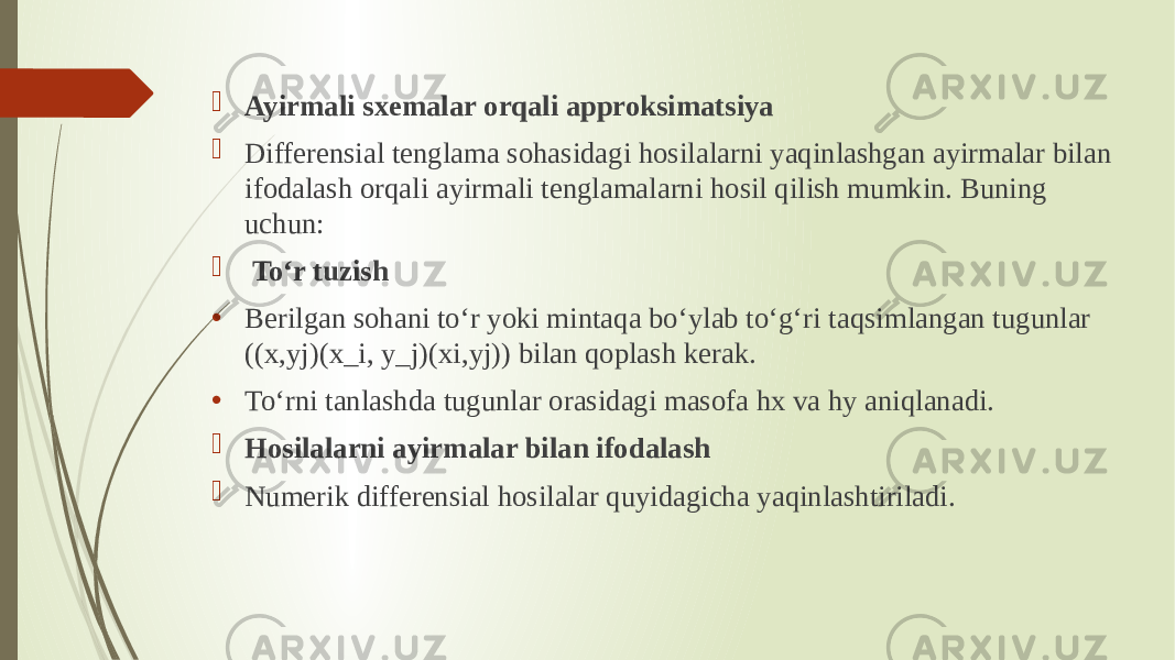  Ayirmali sxemalar orqali approksimatsiya  Differensial tenglama sohasidagi hosilalarni yaqinlashgan ayirmalar bilan ifodalash orqali ayirmali tenglamalarni hosil qilish mumkin. Buning uchun:  To‘r tuzish • Berilgan sohani to‘r yoki mintaqa bo‘ylab to‘g‘ri taqsimlangan tugunlar ((x,yj)(x_i, y_j)(xi ,yj )) bilan qoplash kerak. • To‘rni tanlashda tugunlar orasidagi masofa hx va hy aniqlanadi.  Hosilalarni ayirmalar bilan ifodalash  Numerik differensial hosilalar quyidagicha yaqinlashtiriladi. 