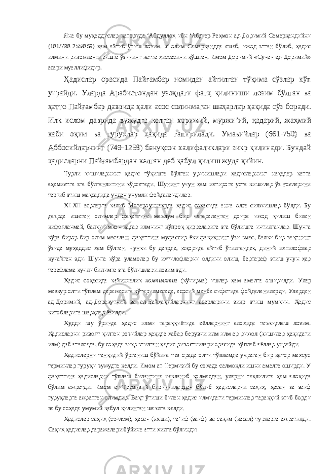 Яна бу муҳаддислар қаторида ‘Абдуллоҳ ибн ‘Абд ар-Раҳмон ад-Доримий Самарқандийни (181/798-255/869) ҳам айтиб ўтиш лозим. У олим Самарқандда яшаб, ижод этган бўлиб, ҳадис илмини ривожлантиришга ўзининг катта ҳиссасини қўшган. Имом Доримий «Сунан ад-Доримий» асари муаллифидир. Ҳадислар орасида Пайғамбар номидан айтилган тўқима сўзлар кўп учрайди. Уларда Арабистондан узоқдаги фатҳ қилиниши лозим бўлган ва ҳатто Пайғамбар даврида ҳали асос солинмаган шаҳарлар ҳақида сўз боради. Илк ислом даврида вужудга келган хорижий, муржи ’ ий, қадарий, жаҳмий каби оқим ва гуруҳлар ҳақида гапирилади. Умавийлар (661-750) ва Аббосийларнинг (749-1258) бенуқсон халифаликлари зикр қилинади. Бундай ҳадисларни Пайғамбардан келган деб қабул қилиш жуда қийин. Турли кишиларнинг ҳадис тўқишга бўлган уринишлари ҳадисларнинг нақадар катта аҳамиятга эга бўлганлигини кўрсатади. Шунинг учун ҳам ихтирога уста кишилар ўз ғояларини тарғиб этиш мақсадида ундан унумли фойдаландилар. XI - XII асрларга келиб Мовароуннаҳрда ҳадис соҳасида анча олға силжишлар бўлди. Бу даврда яшаган олимлар фақатгина маълум бир чегараланган доира ижод қилиш билан кифояланмай, балки имкон қадар илмнинг кўпроқ қирраларига эга бўлишга интилганлар. Шунга кўра бирор-бир олим масалан, фақатгина муфассир ёки фақиҳнинг ўзи эмас, балки бир вақтнинг ўзида муҳаддис ҳам бўлган. Чунки бу даврда, юқорида айтиб ўтилгандек, диний ихтилофлар кучайган эди. Шунга кўра уламолар бу ихтилофларни олдини олиш, бартараф этиш учун ҳар тарафлама кучли билимга эга бўлишлари лозим эди. Ҳадис соҳасида кейинчалик компилятив (кўчирма) ишлар ҳам амалга оширилди. Улар мазкур олти тўплам даражасига кўтарилмасада, асосий манба сифатида фойдаланиларди. Улардан ад-Доримий, ад-Дорақутний ва ал-Байҳақийларнинг асарларини зикр этиш мумкин. Ҳадис китобларига шарҳлар ёзилди.. Худди шу ўринда ҳадис илми тараққиётида аёлларнинг алоҳида таъкидлаш лозим. Ҳадисларни ривоят қилган ровийлар ҳақида хабар берувчи илм илм ар-рижол (кишилар ҳақидаги илм) деб аталсада, бу соҳада зикр этилган ҳадис ривоятчилари орасида кўплаб аёллар учрайди. Ҳадисларни танқидий ўрганиш бўйича тез орада олти тўпламда учраган бир қатор махсус терминлар гуруҳи вужудга келди. Имом ат-Термизий бу соҳада салмоқли ишни амалга оширди. У фақатгина ҳадисларни тўплаш билангина чекланиб қолмасдан, уларни таҳлилига ҳам алоҳида бўлим ажратди. Имом ат-Термизий биринчилардан бўлиб ҳадисларни саҳиҳ, ҳасан ва заиф гуруҳларга ажратган олимдир. Вақт ўтиши билан ҳадис илмидаги терминлар тараққий этиб борди ва бу соҳада умумий қабул қилинган шаклга келди. Ҳадислар саҳиҳ (соғлом), ҳасан (яхши), та‘иф (заиф) ва сақим (касал) турларга ажратилди. Саҳиҳ ҳадислар даражалари бўйича етти хилга бўлинди: 