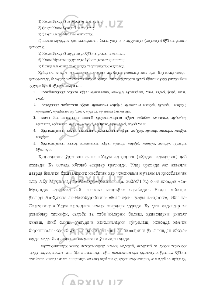 1) Имом Бухорий ва Муслим келтирган; 2) фақат Имом Бухорий келтирган; 3) фақат Имом Муслим келтирган; 4) иккала муҳаддис ҳам келтирмаган, балки уларнинг шурутлари (шартлари) бўйича ривоят қилинган; 5) Имом Бухорий шурутлари бўйича ривоят қилинган; 6) Имом Муслим шурутлари бўйича ривоят қилинган; 7) бошқа уламолар томонидан тасдиқланган ҳадислар. Қуйидаги иснодга тегишли техник терминлар барча уламолар томонидан бир хилда талқин қилинмасада, барқарор истилоҳга айланиб қолди. Уларни ўрганиш қулай бўлиши учун уларни беш гуруҳга бўлиб кўрсатиш мумкин. 1. Ровийларнинг сонига кўра: мутавотир, машҳур, мустафит, ‘ азиз, ғариб, фард, шозз, оҳод; 2. Исноднинг табиатига кўра: муттасил марфу‘, муттасил мавқуф, муснад, мақту‘, мунқати‘, мунфасил, му‘аллақ, мурсал, му‘аллал ёки ма‘лул; 3. Матн ёки исноднинг асосий хусусиятларига кўра: зийодот ас-аиқот, му‘ан‘ан, мусалсал, мудаллас, мубҳам, мақлуб, мудраж, мутиариб, иснод ‘оли; 4. Ҳадисларнинг қабул қилишга яроқлилигига кўра: ма‘руф , мункар , мажҳул , мақбул , маҳфуз; 5. Ҳадисларнинг инкор этилишига кўра: мункар , мардуд , матрук , матруҳ турларга бўлинади. Ҳадисларни ўрганиш фани «Улум ал-ҳадис» («Ҳадис илмлари») деб аталади. Бу соҳада кўплаб асарлар яратилди. Улар орасида энг аввалги даврда ёзилган бошқаларига нисбатан ҳар томонлама мукаммал ҳисобланган асар Абу Муҳаммад ар-Ромаҳурмузийнинг (в. 360/971 й.) етти жилдли «ал- Муҳаддис ал-фосил байн ар-рови ва-л-вўи» китобидир. Ундан кейинги ўринда Ал-Ҳоким ан-Нисобурийнинг «Ма ‘ рифат ‘ улум ал-ҳадис», Ибн ас- Салоҳнинг « ‘ Улум ал-ҳадис» номли асарлари туради. Бу фан ҳадислар ва ровийлар таснифи, саҳоба ва тоби ‘ ийларни билиш, ҳадисларни ривоят қилиш, ёзиб олиш, улардаги хатоликларни тўғрилаш, иснодда келган биринчидан тортиб охирги ровийгача яшаган йилларини ўрганишдан иборат жуда катта билимлар мажмуасини ўз ичига олади. Мустақилликдан кейин Ватанимизнинг илмий, маданий, маънавий ва диний тарихини чуқур тадқиқ этишга кенг йўл очилганидан сўнг мамлакатимизда ҳадисларни ўрганиш бўйича талайгина ишлар амалга оширилди. «Ахлоқ-одобга оид ҳадис намуналари», «ал-Адаб ал-муфрад», 