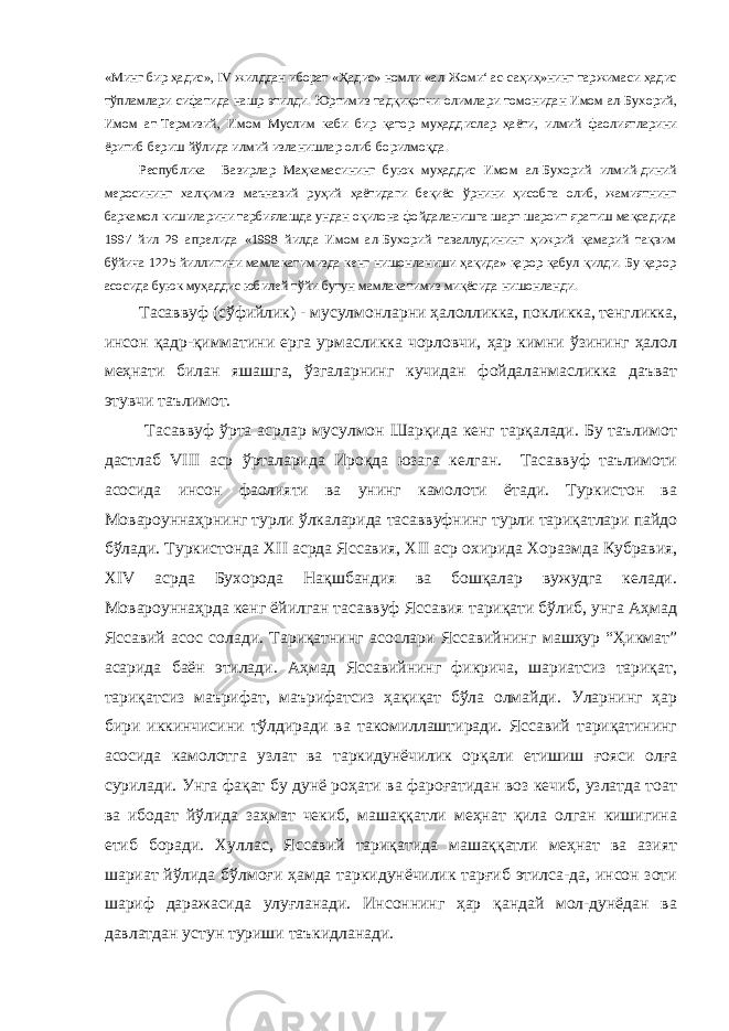 «Минг бир ҳадис», IV жилддан иборат «Ҳадис» номли «ал-Жоми‘ ас-саҳиҳ»нинг таржимаси ҳадис тўпламлари сифатида нашр этилди. Юртимиз тадқиқотчи-олимлари томонидан Имом ал-Бухорий, Имом ат-Термизий, Имом Муслим каби бир қатор муҳадд ис лар ҳаёти, илмий фаолиятларини ёритиб бериш йўлида илмий изланишлар олиб борилмоқда. Республика Вазирлар Маҳкамасининг буюк муҳаддис Имом ал-Бухорий илмий-диний меросининг халқимиз маънавий руҳий ҳаётидаги беқиёс ўрнини ҳисобга олиб, жамиятнинг баркамол кишиларини тарбиялашда ундан оқилона фойдаланишга шарт-шароит яратиш мақсадида 1997 йил 29 апрелида «1998 йилда Имом ал-Бухорий таваллудининг ҳижрий қамарий тақвим бўйича 1225 йиллигини мамлакатимизда кенг нишонланиши ҳақида» қарор қабул қилди. Бу қарор асосида буюк муҳаддис юбилей тўйи бутун мамлакатимиз миқёсида нишонланди. Тасаввуф (сўфийлик) - мусулмонларни ҳалолликка, покликка, тенгликка, инсон қадр-қимматини ерга урмасликка чорловчи, ҳар кимни ўзининг ҳалол меҳнати билан яшашга, ўзгаларнинг кучидан фойдаланмасликка даъват этувчи таълимот. Тасаввуф ўрта асрлар мусулмон Шарқида кенг тарқалади. Бу таълимот дастлаб VIII аср ўрталарида Ироқда юзага келган. Тасаввуф таълимоти асосида инсон фаолияти ва унинг камолоти ётади. Туркистон ва Мовароуннаҳрнинг турли ўлкаларида тасаввуфнинг турли тариқатлари пайдо бўлади. Туркистонда Х II асрда Яссавия, Х II аср охирида Хоразмда Кубравия, Х IV асрда Бухорода Нақшбандия ва бошқалар вужудга келади. Мовароуннаҳрда кенг ёйилган тасаввуф Яссавия тариқати бўлиб, унга Аҳмад Яссавий асос солади. Тариқатнинг асослари Яссавийнинг машҳур “Ҳикмат” асарида баён этилади. Аҳмад Яссавийнинг фикрича, шариатсиз тариқат, тариқатсиз маърифат, маърифатсиз ҳақиқат бўла олмайди. Уларнинг ҳар бири иккинчисини тўлдиради ва такомиллаштиради. Яссавий тариқатининг асосида камолотга узлат ва таркидунёчилик орқали етишиш ғояси олға сурилади. Унга фақат бу дунё роҳати ва фароғатидан воз кечиб, узлатда тоат ва ибодат йўлида заҳмат чекиб, машаққатли меҳнат қила олган кишигина етиб боради. Хуллас, Яссавий тариқатида машаққатли меҳнат ва азият шариат йўлида бўлмоғи ҳамда таркидунёчилик тарғиб этилса-да, инсон зоти шариф даражасида улуғланади. Инсоннинг ҳар қандай мол-дунёдан ва давлатдан устун туриши таъкидланади. 