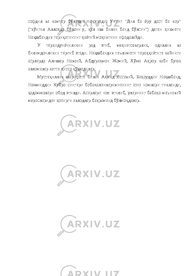 софдил ва камтар бўлишга чақиради. Унинг &#34;Дил ба ёру даст ба кор&#34; (&#34;кўнгил Аллоҳда бўлсин-у, қўл иш билан банд бўлсин&#34;) деган ҳикмати Нақшбандия тариқатининг ҳаётий моҳиятини ифодалайди. У таркидунёчиликни рад этиб, меҳнатсеварлик, одиллик ва билимдонликни тарғиб этади. Нақшбандия таълимоти тараққиётига кейинги асрларда Алишер Навоий, Абдураҳмон Жомий, Хўжа Аҳрор каби буюк алломалар катта ҳисса қўшадилар. Мустақиллик шарофати билан Аҳмад Яссавий, Баҳоуддин Нақшбанд, Нажмиддин Кубро сингари бобокалонларимизнинг азиз номлари тикланди, қадамжолари обод этилди. Асарлари чоп этилиб, уларнинг бебаҳо маънавий меросларидан ҳозирги авлодлар баҳраманд бўлмоқдалар. 