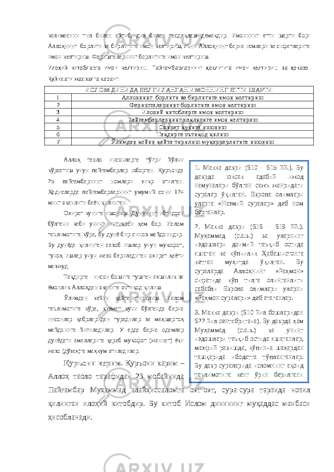 калимасини тил билан айтиб, дил билан тасдиқлаш демакдир. Имоннинг етти шарти бор: Аллоҳнинг борлиги ва бирлигига имон келтириш, яъни Аллоҳнинг барча исмлари ва сифатларига имон келтириш. Фаришталарнинг борлигига имон келтириш. Илоҳий китобларга имон келтириш. Пайғамбарларнинг ҳақлигига имон келтириш ва ҳоказо. Қуйидаги жадвалга қаранг: ИСЛОМ ДИНИДА БЕЛГИЛАНГАН ИМОННИНГ ЕТТИ ШАРТИ 1 Аллоҳнинг борлиги ва бирлигига имон келтириш 2 Фаришталарнинг борлигига имон келтириш 3 Илоҳий китобларга имон келтириш 4 Пайғамбарларнинг ҳақлигига имон келтириш 5 Охират кунига ишониш 6 Тақдирга эътиқод қилиш 7 Ўлимдан кейин қайта тирилиш муқаррарлигига ишониш Аллоҳ таоло инсонларга тўғри йўлни кўрсатиш учун пайғамбарлар юборган. Қуръонда 25 пайғамбарнинг номлари зикр этилган. Ҳадисларда пайғамбарларнинг умумий сони 124 минг эканлиги баён қилинган. Охират кунига ишониш. Дунёнинг ибтидоси бўлгани каби унинг интиҳоси ҳам бор. Ислом таълимотига кўра, бу дунё бир синов майдонидир. Бу дунёда қилинган савоб ишлар учун мукофот, гуноҳ ишлар учун жазо бериладиган охират ҳаёти мавжуд. Тақдирга - инсон бошига тушган яхшилик ва ёмонлик Аллоҳдан эканига эътиқод қилиш. Ўлимдан кейин қайта тирилиш. Ислом таълимотига кўра, қиёмат куни бўлганда барча инсонлар қабрларидан турадилар ва маҳшаргоҳ майдонига йиғиладилар. У ерда барча одамлар дунёдаги амалларига қараб мукофот (жаннат) ёки жазо (дўзах)га маҳкум этиладилар. Қуръони к арим. Қ уръони к арим – Аллоҳ таоло тарафидан 23 мобайнида Пайғамбар Муҳаммад алайҳиссалом га оят-оят, сура-сура тарзида нозил қилинган илоҳий китобдир. Бу китоб Ислом динининг муқаддас манбаси ҳисобланади. 1. Макка даври (610 - 615 й й. ). Бу даврда юксак адабий ижод намуналари б ў лган сажъ жанридаги суралар ўқ илган. Европа олимлари уларга «Назмий суралар» деб ном берганлар. 2. Макка даври (616 - 619 й й. ) . Му ҳ аммад (с.а.в.) ва уларнинг издошлари доимий таъ қ иб остида яшаган ва к ў пчилик Ҳ абашистонга кетган му ҳ итда ўқ илган. Бу сураларда А лло ҳ нинг «Ра ҳ мон» сифатида к ў п тилга олинганлиги сабабли Европа олимлари уларни «Ра ҳ мон суралари» деб атаганлар. 3. Макка даври (610 йил бошларидан 622 йил сентябригача). Бу даврда ҳ ам Му ҳ аммад (с.а.в.) ва унинг издошлари таъ қ иб остида яшаганлар, махфий равишда, к ў пинча ша ҳ ардан таш қ арида ибодатга т ў планганлар. Бу давр сураларида исломнинг а қ оид таълимотига кенг ў рин берилгани сабабли, европалик олимлар буларга 