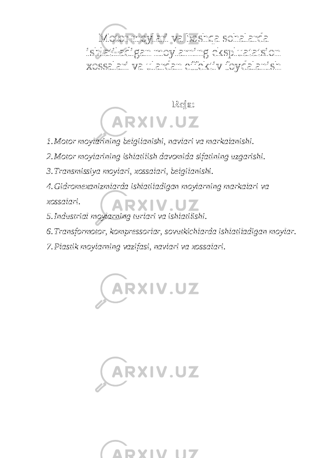 Motor moylari va boshqa sohalarda ishlatiladigan moylarning ekspluatatsion xossalari va ulardan effektiv foydalanish Reja: 1. Motor moylarining belgilanishi, navlari va markalanishi. 2. Motor moylarining ishlatilish davomida sifatining uzgarishi. 3. Transmissiya moylari, xossalari, belgilanishi. 4. Gidromexanizmlarda ishlatiladigan moylarning markalari va xossalari. 5. Industrial moylarning turlari va ishlatilishi. 6. Transformotor, kompressorlar, sovutkichlarda ishlatiladigan moylar. 7. Plastik moylarning vazifasi, navlari va xossalari. 