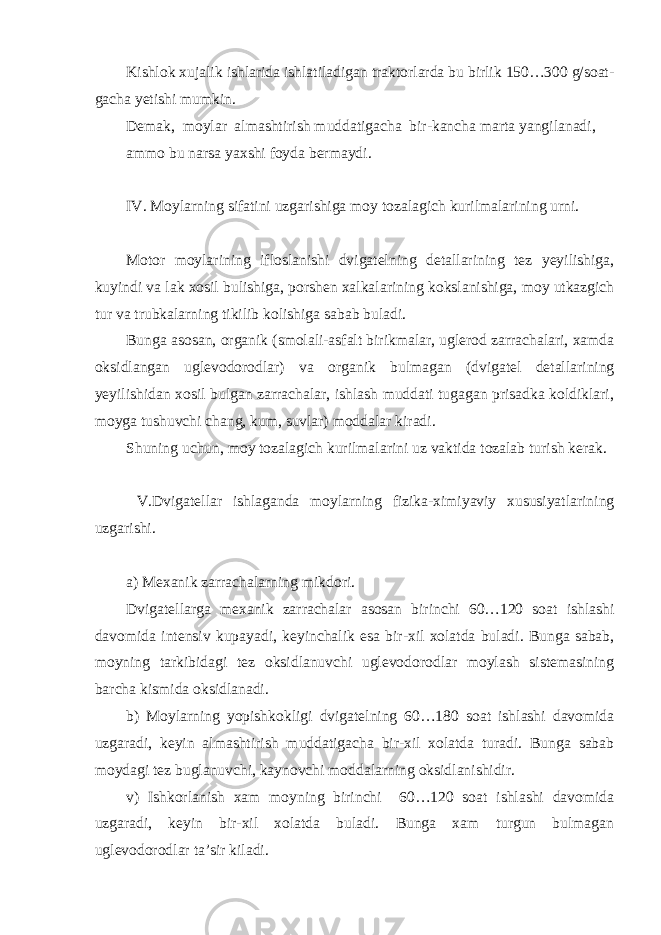 Kishlok xujalik ishlarida ishlatiladigan traktorlarda bu birlik 150…300 g/soat- gacha yetishi mumkin. Demak, moylar almashtirish muddatigacha bir-kancha marta yangilanadi, ammo bu narsa yaxshi foyda bermaydi. IV. Moylarning sifatini uzgarishiga moy tozalagich kurilmalarining urni. Motor moylarining ifloslanishi dvigatelning detallarining tez yeyilishiga, kuyindi va lak xosil bulishiga, porshen xalkalarining kokslanishiga, moy utkazgich tur va trubkalarning tikilib kolishiga sabab buladi. Bunga asosan, organik (smolali-asfalt birikmalar, uglerod zarrachalari, xamda oksidlangan uglevodorodlar) va organik bulmagan (dvigatel detallarining yeyilishidan xosil bulgan zarrachalar, ishlash muddati tugagan prisadka koldiklari, moyga tushuvchi chang, kum, suvlar) moddalar kiradi. Shuning uchun, moy tozalagich kurilmalarini uz vaktida tozalab turish kerak. V.Dvigatellar ishlaganda moylarning fizika-ximiyaviy xususiyatlarining uzgarishi. a) Mexanik zarrachalarning mikdori. Dvigatellarga mexanik zarrachalar asosan birinchi 60…120 soat ishlashi davomida intensiv kupayadi, keyinchalik esa bir-xil xolatda buladi. Bunga sabab, moyning tarkibidagi tez oksidlanuvchi uglevodorodlar moylash sistemasining barcha kismida oksidlanadi. b) Moylarning yopishkokligi dvigatelning 60…180 soat ishlashi davomida uzgaradi, keyin almashtirish muddatigacha bir-xil xolatda turadi. Bunga sabab moydagi tez buglanuvchi, kaynovchi moddalarning oksidlanishidir. v) Ishkorlanish xam moyning birinchi 60…120 soat ishlashi davomida uzgaradi, keyin bir-xil xolatda buladi. Bunga xam turgun bulmagan uglevodorodlar ta’sir kiladi. 