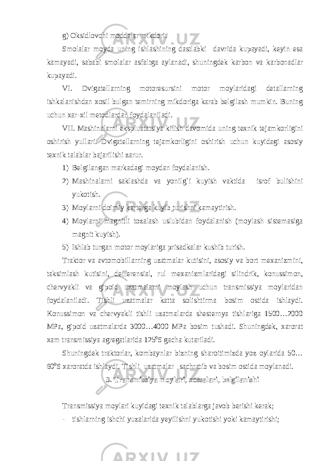 g) Oksidlovchi moddalar mikdori. Smolalar moyda uning ishlashining dastlabki davrida kupayadi, keyin esa kamayadi, sababi smolalar asfaltga aylanadi, shuningdek karbon va karbonadlar kupayadi. VI. Dvigatellarning motoresursini motor moylaridagi detallarning ishkalanishdan xosil bulgan temirning mikdoriga karab belgilash mumkin. Buning uchun xar-xil metodlardan foydalaniladi. VII. Mashinalarni ekspluatatsiya kilish davomida uning texnik tejamkorligini oshirish yullari. Dvigatellarning tejamkorligini oshirish uchun kuyidagi asosiy texnik talablar bajarilishi zarur. 1) Belgilangan markadagi moydan foydalanish. 2) Mashinalarni saklashda va yonilg`i kuyish vaktida isrof bulishini yukotish. 3) Moylarni doimiy karterga kuyib turishni kamaytirish. 4) Moylarni magnitli tozalash uslubidan foydalanish (moylash sistemasiga magnit kuyish). 5) Ishlab turgan motor moylariga prisadkalar kushib turish. Traktor va avtomobillarning uzatmalar kutisini, asosiy va bort mexanizmini, taksimlash kutisini, defferensial, rul mexanizmlaridagi silindrik, konussimon, chervyakli va gipoid uzatmalarni moylash uchun transmissiya moylaridan foydalaniladi. Tishli uzatmalar katta solishtirma bosim ostida ishlaydi. Konussimon va chervyakli tishli uzatmalarda shesternya tishlariga 1500…2000 MPa, gipoid uzatmalarda 3000…4000 MPa bosim tushadi. Shuningdek, xarorat xam transmissiya agregatlarida 125 0 S gacha kutariladi. Shuningdek traktorlar, kombaynlar bizning sharoitimizda yoz oylarida 50… 60 0 S xaroratda ishlaydi. Tishli uzatmalar sachratib va bosim ostida moylanadi. 3. Transmissiya moylari, xossalari, belgilanishi Transmissiya moylari kuyidagi texnik talablarga javob berishi kerak; - tishlarning ishchi yuzalarida yeyilishni yukotishi yoki kamaytirishi; 