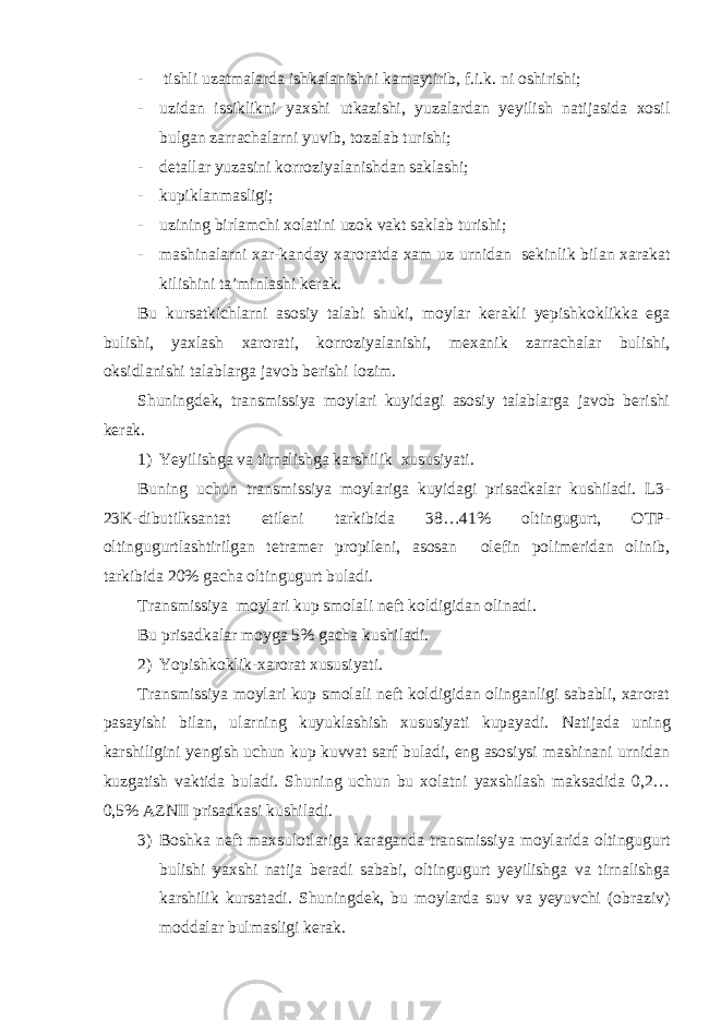 - tishli uzatmalarda ishkalanishni kamaytirib, f.i.k. ni oshirishi; - uzidan issiklikni yaxshi utkazishi, yuzalardan yeyilish natijasida xosil bulgan zarrachalarni yuvib, tozalab turishi; - detallar yuzasini korroziyalanishdan saklashi; - kupiklanmasligi; - uzining birlamchi xolatini uzok vakt saklab turishi; - mashinalarni xar-kanday xaroratda xam uz urnidan sekinlik bilan xarakat kilishini ta’minlashi kerak. Bu kursatkichlarni asosiy talabi shuki, moylar kerakli yepishkoklikka ega bulishi, yaxlash xarorati, korroziyalanishi, mexanik zarrachalar bulishi, oksidlanishi talablarga javob berishi lozim. Shuningdek, transmissiya moylari kuyidagi asosiy talablarga javob berishi kerak. 1) Yeyilishga va tirnalishga karshilik xususiyati. Buning uchun transmissiya moylariga kuyidagi prisadkalar kushiladi. L3- 23K-dibutilksantat etileni tarkibida 38…41% oltingugurt, OTP- oltingugurtlashtirilgan tetramer propileni, asosan olefin polimeridan olinib, tarkibida 20% gacha oltingugurt buladi. Transmissiya moylari kup smolali neft koldigidan olinadi. Bu prisadkalar moyga 5% gacha kushiladi. 2) Yopishkoklik-xarorat xususiyati. Transmissiya moylari kup smolali neft koldigidan olinganligi sababli, xarorat pasayishi bilan, ularning kuyuklashish xususiyati kupayadi. Natijada uning karshiligini yengish uchun kup kuvvat sarf buladi, eng asosiysi mashinani urnidan kuzgatish vaktida buladi. Shuning uchun bu xolatni yaxshilash maksadida 0,2… 0,5% AZNII prisadkasi kushiladi. 3) Boshka neft maxsulotlariga karaganda transmissiya moylarida oltingugurt bulishi yaxshi natija beradi sababi, oltingugurt yeyilishga va tirnalishga karshilik kursatadi. Shuningdek, bu moylarda suv va yeyuvchi (obraziv) moddalar bulmasligi kerak. 