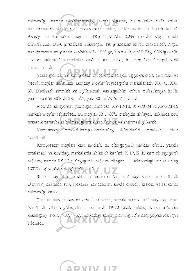 bulmasligi, xamda oksidlanmasligi kerak. Agarda, bu xolatlar bulib kolsa, transformotorlarda kiska tutashuv xosil bulib, elektr uzatmalar tuxtab koladi. Asosiy transformotor moylari TKp tarkibida 0,2% oksidlanishga karshi dibutilkrezol DBK prisadkasi kushilgan, TK prisadkasi ishlab chikariladi. Agar, transformotor moylarida yepishkoklik 10% ga, kislotalik soni 0,6kg KON/g oshib, suv va uglerodli zarrachalar xosil bulgan bulsa, bu moy ishlatilmaydi yoki almashtiriladi. Yaxlatgichlarning kompressorlari (dvigatellari)da uglyokislotali, ammiakli va freonli moylar ishlatiladi. Bunday moylar kuyidagicha markalanadi: XA-23, XA- 30. Distilyatli ammiak va uglikislotali yaxlatgichlar uchun muljallangan bulib, yopishkokligi 50 0 S da 23mm 2 /s, yoki 30mm 2 /s ligini bildiradi. Freonda ishlaydigan yaxlatgichlarda esa XF-12-18, XF-22-24 va XF-22S-16 markali moylar ishlatiladi. Bu moylar-50…-80 0 S oraligida ishlaydi, tarkibida suv, mexanik zarrachalar bulmasligi metallarni korroziyalantirmasligi kerak. Kampressor moylari-kompressorlarning silindrlarini moylash uchun ishlatiladi. Kompressor moylari kam smolali, oz oltingugurtli neftdan olinib, yaxshi tozalanadi va kuyidagi markalarda ishlab chikariladi K-12, K-19 kam oltingugurtli neftdan, xamda KS-19 oltingugurtli neftdan olingan, Markadagi sonlar uning 100 0 S dagi yopishkokligini bildiradi. Silindr moylari bu mashinalarning mexanizmlarini moylash uchun ishlatiladi. Ularning tarkibida suv, mexanik zarrachalar, suvda eruvchi kislota va ishkorlar bulmasligi kerak. Turbina moylari suv va xavo turbinalari, turbokompresalarni moylash uchun ishlatiladi. Ular kuyidagicha markalanadi TP-22 (oksidlanishga karshi prisadga kushilgan), T-22, T-30, T-57, markadagi sonlar ularning 50 0 S dagi yopishkokligini bildiradi. 