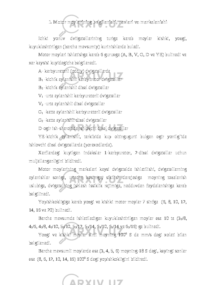 1. Motor moylarining belgilanishi, navlari va markalanishi Ichki yonuv dviigatellarining turiga karab moylar kishki, yozgi, kuyuklashtirilgan (barcha mavsumiy) kurinishlarda buladi. Motor moylari ishlatishga karab 6 guruxga (A, B, V, G, D va YE) bulinadi va xar kaysisi kuyidagicha belgilanadi. A- karbyuratorli (oddiy) dvigatellarda B 1 -kichik aylanishli karbyurator dvigatellar B 2 -kichik aylanishli dizel dvigatellar V 1 -urta aylanishli karbyuratorli dvigatellar V 2 -urta aylanishli dizel dvigatellar G 1 -katta aylanishli karbyuratorli dvigatellar G 2 -katta aylanishli dizel dvigatellar D-ogir ish-sharoitida ishlovchi dizel dvigatellar YE-kichik aylanishli, tarkibida kup oltingugurti bulgan ogir yonilg`ida ishlovchi dizel dvigatellarda (poraxodlarda). Xarflardagi kuyilgan indekslar 1-karbyurator, 2-dizel dvigatellar uchun muljallanganligini bildiradi. Motor moylarining markalari kaysi dvigatelda ishlatilishi, dvigatellarning aylanishlar soniga, urtacha bosimga, sikilish darajasiga moyning tozalanish uslubiga, dvigatelning ishlash issiklik rejimiga, nadduvdan foydalanishiga karab belgilinadi. Yopishkokligiga karab yozgi va kishki motor moylar 7 sinfga (6, 8, 10, 12, 14, 16 va 20) bulinadi. Barcha mavsumda ishlatiladigan kuyuklashtirilgan moylar esa 10 ta (3 3 /8, 4 3 /6, 4 3 /8, 4 3 /10, 5 3 /10, 5 3 /12, 5 3 /14, 6 3 /10, 6 3 /14 va 6 3 /16) ga bulinadi. Yozgi va kishki moylar sinfi moyning 100 0 S da mm/s dagi xolati bilan belgilanadi. Barcha mavsumli moylarda esa (3, 4, 5, 6) moyning-18 S dagi, keyingi sonlar esa (8, 6, 12, 10, 14, 16) 100 0 S dagi yopishkokligini bildiradi. 